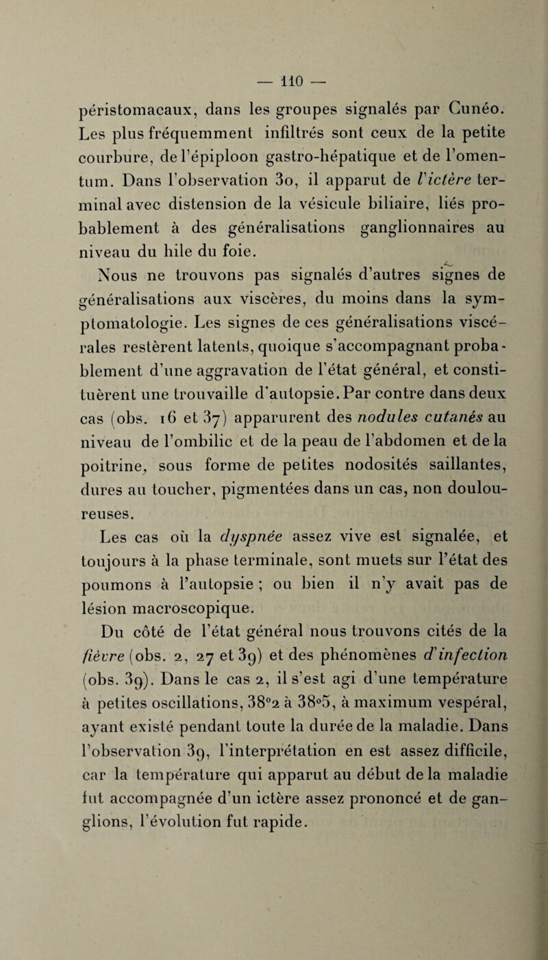 péristomacaux, dans les groupes signalés par Cunéo. Les plus fréquemment infiltrés sont ceux de la petite courbure, de l’épiploon gastro-hépatique et de l’omen- tum. Dans l’observation 3o, il apparut de Victère ter¬ minal avec distension de la vésicule biliaire, liés pro¬ bablement à des généralisations ganglionnaires au niveau du hile du foie. Nous ne trouvons pas signalés d’autres signes de généralisations aux viscères, du moins dans la sym¬ ptomatologie. Les signes de ces généralisations viscé¬ rales restèrent latents, quoique s’accompagnant proba¬ blement d’une aggravation de l’état général, et consti¬ tuèrent une trouvaille d’autopsie. Par contre dans deux cas (obs. 16 et 37) apparurent des nodules cutanés au niveau de l’ombilic et de la peau de l’abdomen et de la poitrine, sous forme de petites nodosités saillantes, dures au toucher, pigmentées dans un cas, non doulou¬ reuses. Les cas où la dyspnée assez vive est signalée, et toujours à la phase terminale, sont muets sur l’état des poumons à l’autopsie ; ou bien il n’y avait pas de lésion macroscopique. Du côté de l’état général nous trouvons cités de la fièvre (obs. 2, 27 et 39) et des phénomènes d'infection (obs. 39). Dans le cas 2, il s’est agi d’une température à petites oscillations, 38°2 à 38°5, à maximum vespéral, ayant existé pendant toute la durée de la maladie. Dans l’observation 3q, l’interprétation en est assez difficile, car la température qui apparut au début delà maladie fut accompagnée d’un ictère assez prononcé et de gan¬ glions, l’évolution fut rapide.