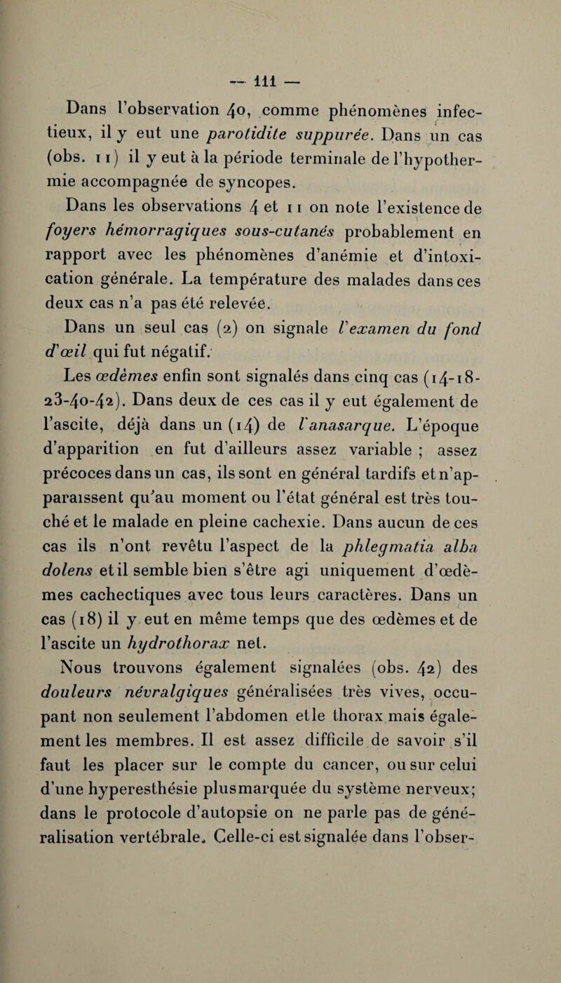 Dans l’observation 4<L comme phénomènes infec¬ tieux, il y eut une parotidite suppurée. Dans un cas (obs. n) il y eut à la période terminale de l’hypother¬ mie accompagnée de syncopes. Dans les observations 4 et 11 on note l’existence de ' ■ • > foyers hémorragiques sous-cutanés probablement en 4 rapport avec les phénomènes d’anémie et d’intoxi¬ cation générale. La température des malades dans ces deux cas n’a pas été relevée. Dans un seul cas (2) on signale Vexamen du fond d'œil qui fut négatif. Les œdèmes enfin sont signalés dans cinq cas (14-18- 23-4o-42). Dans deux de ces cas il y eut également de l’ascite, déjà dans un (14) de l'anasarque. L’époque d’apparition en fut d’ailleurs assez variable ; assez précoces dans un cas, ils sont en général tardifs etn’ap- paraissent qu'au moment ou l’état général est très tou¬ ché et le malade en pleine cachexie. Dans aucun de ces cas ils n’ont revêtu l’aspect de la phlegmatia alba dolens et il semble bien s’être agi uniquement d’œdè¬ mes cachectiques avec tous leurs caractères. Dans un cas (18) il y eut en même temps que des œdèmes et de l’ascite un hydrothorax net. Nous trouvons également signalées (obs. 42) des douleurs névralgiques généralisées très vives, occu¬ pant non seulement l’abdomen etle thorax mais égale¬ ment les membres. Il est assez difficile de savoir s’il faut les placer sur le compte du cancer, ou sur celui d’une hyperesthésie plus marquée du système nerveux; dans le protocole d’autopsie on ne parle pas de géné¬ ralisation vertébrale., Celle-ci est signalée dans l’obser-