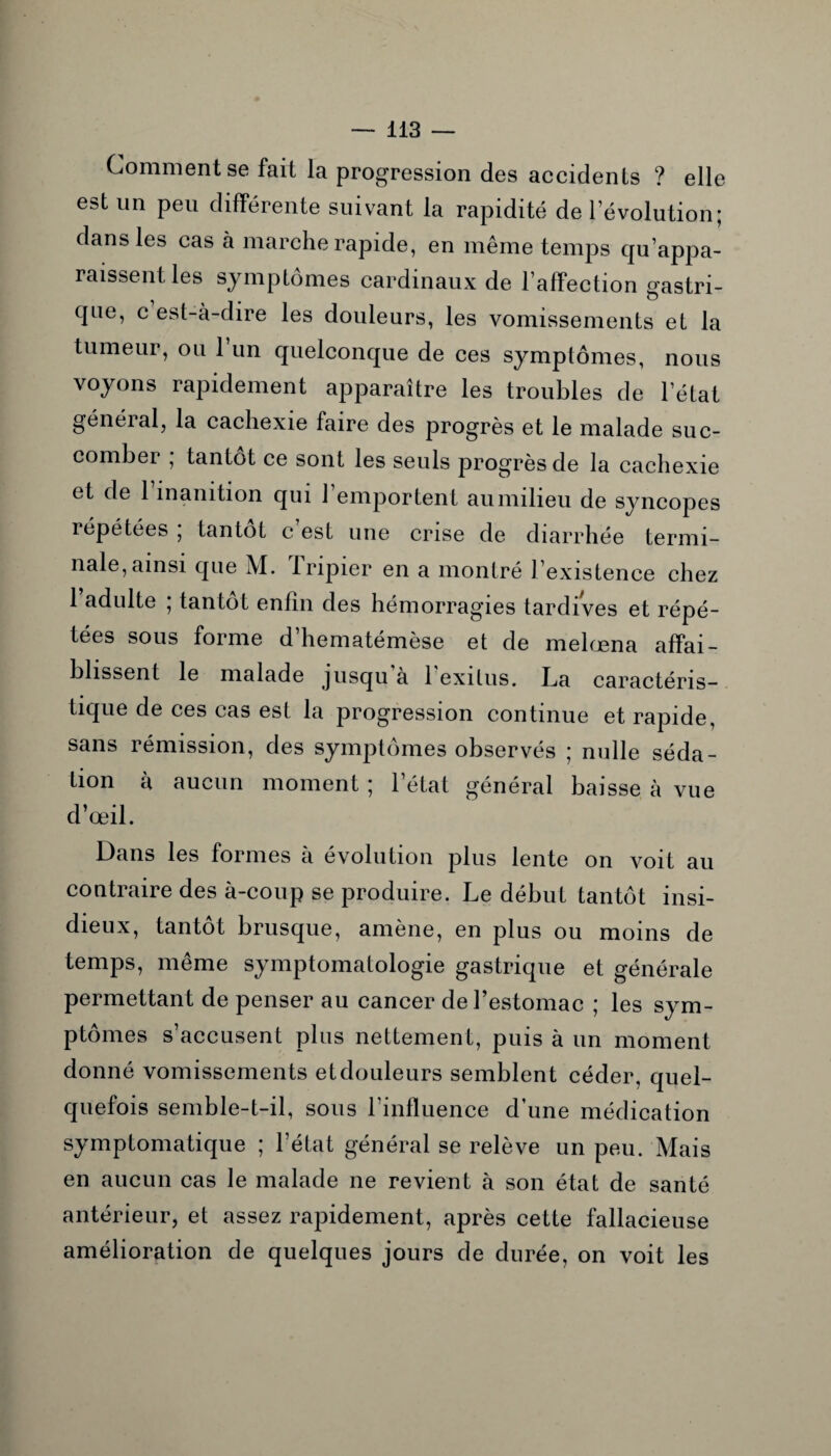 Comment se fait la progression des accidents ? elle est un peu différente suivant la rapidité de l’évolution; dans les cas à marche rapide, en même temps qu’appa¬ raissent les symptômes cardinaux de l’affection gastri¬ que, c est-à-dire les douleurs, les vomissements et la tumeur, ou 1 un quelconque de ces symptômes, nous voyons rapidement apparaître les troubles de l’état général, la cachexie faire des progrès et le malade suc¬ comber ; tantôt ce sont les seuls progrès de la cachexie et de 1 inanition qui l’emportent au milieu de syncopes répétées ; tantôt c’est une crise de diarrhée termi¬ nale, ainsi que M. Tripier en a montré l’existence chez 1 adulte ; tantôt enfin des hémorragies tardives et répé¬ tées sous forme d hematémèse et de melœna affai¬ blissent le malade jusqu’à l'exitus. La caractéris¬ tique de ces cas est la progression continue et rapide, sans rémission, des symptômes observés ; nulle séda¬ tion à aucun moment ; l’état général baisse à vue d’œil. Dans les formes à évolution plus lente on voit au contraire des à-coup se produire. Le début tantôt insi¬ dieux, tantôt brusque, amène, en plus ou moins de temps, même symptomatologie gastrique et générale permettant de penser au cancer de l’estomac ; les sym¬ ptômes s’accusent plus nettement, puis à un moment donné vomissements et douleurs semblent céder, quel¬ quefois semble-t-il, sous rinfluence d’une médication symptomatique ; l’état général se relève un peu. Mais en aucun cas le malade ne revient à son état de santé antérieur, et assez rapidement, après cette fallacieuse amélioration de quelques jours de durée, on voit les