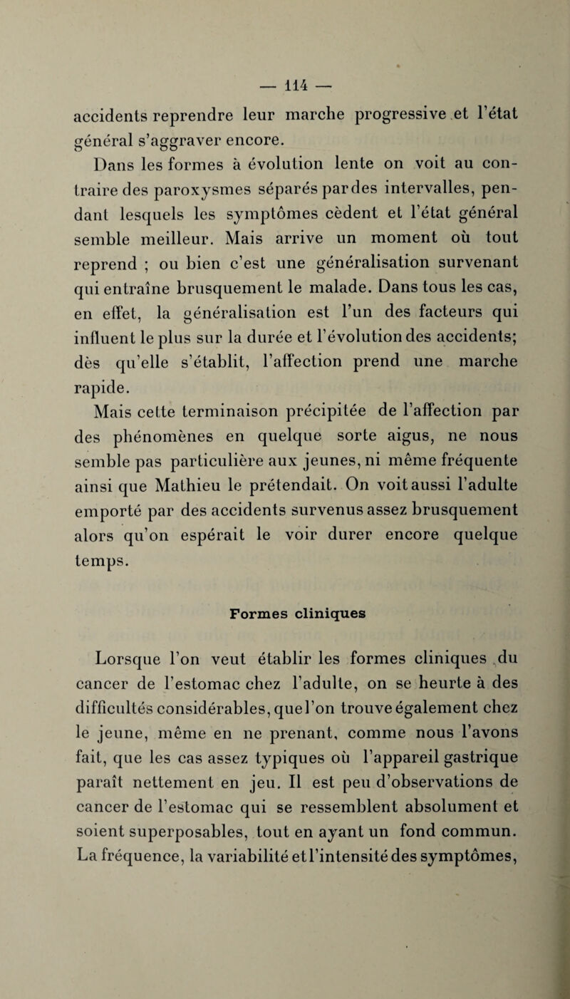 accidents reprendre leur marche progressive et l’état général s’aggraver encore. Dans les formes à évolution lente on voit au con¬ traire des paroxysmes séparés pardes intervalles, pen¬ dant lesquels les symptômes cèdent et l’état général semble meilleur. Mais arrive un moment où tout reprend ; ou bien c’est une généralisation survenant qui entraîne brusquement le malade. Dans tous les cas, en effet, la généralisation est l’un des facteurs qui influent le plus sur la durée et l’évolution des accidents; dès qu’elle s’établit, l’affection prend une marche rapide. Mais celte terminaison précipitée de l’affection par des phénomènes en quelque sorte aigus, ne nous semble pas particulière aux jeunes, ni même fréquente ainsi que Mathieu le prétendait. On voit aussi l’adulte emporté par des accidents survenus assez brusquement alors qu’on espérait le voir durer encore quelque temps. Formes cliniques Lorsque l’on veut établir les formes cliniques du cancer de l’estomac chez l’adulte, on se heurte à des difficultés considérables, quel’on trouve également chez le jeune, même en ne prenant, comme nous l’avons fait, que les cas assez typiques où l’appareil gastrique paraît nettement en jeu. Il est peu d’observations de cancer de l’estomac qui se ressemblent absolument et soient superposables, tout en ayant un fond commun. La fréquence, la variabilité et l’intensité des symptômes,