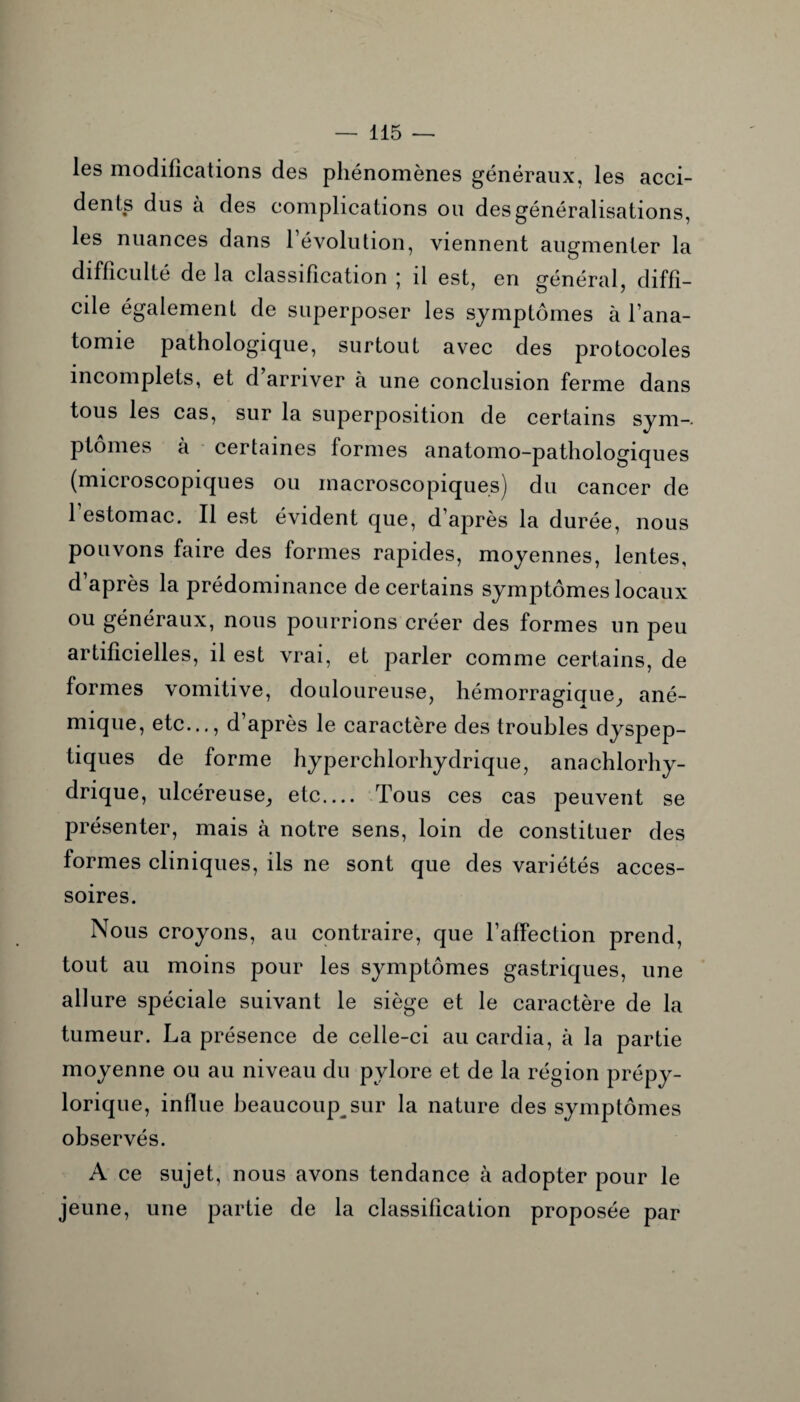 les modifications des phénomènes généraux, les acci¬ dents dus à des complications ou des généralisations, les nuances dans 1 évolution, viennent augmenter la difficulté de la classification ; il est, en général, diffi¬ cile également de superposer les symptômes à l’ana¬ tomie pathologique, surtout avec des protocoles incomplets, et d arriver à une conclusion ferme dans tous les cas, sur la superposition de certains sym¬ ptômes à certaines formes anatomo-pathologiques (microscopiques ou macroscopiques) du cancer de 1 estomac. Il est évident que, d’après la durée, nous pouvons faire des formes rapides, moyennes, lentes, d’après la prédominance de certains symptômes locaux ou généraux, nous pourrions créer des formes un peu artificielles, il est vrai, et parler comme certains, de formes vomitive, douloureuse, hémorragicrue, ané¬ mique, etc..., d’après le caractère des troubles dyspep¬ tiques de forme hyperchlorhydrique, ana chlorhy¬ drique, ulcéreuse, etc.... Tous ces cas peuvent se présenter, mais à notre sens, loin de constituer des formes cliniques, ils ne sont que des variétés acces¬ soires. Nous croyons, au contraire, que l’affection prend, tout au moins pour les symptômes gastriques, une allure spéciale suivant le siège et le caractère de la tumeur. La présence de celle-ci au cardia, à la partie moyenne ou au niveau du pylore et de la région prépy- lorique, influe beaucoup sur la nature des symptômes observés. A ce sujet, nous avons tendance à adopter pour le jeune, une partie de la classification proposée par