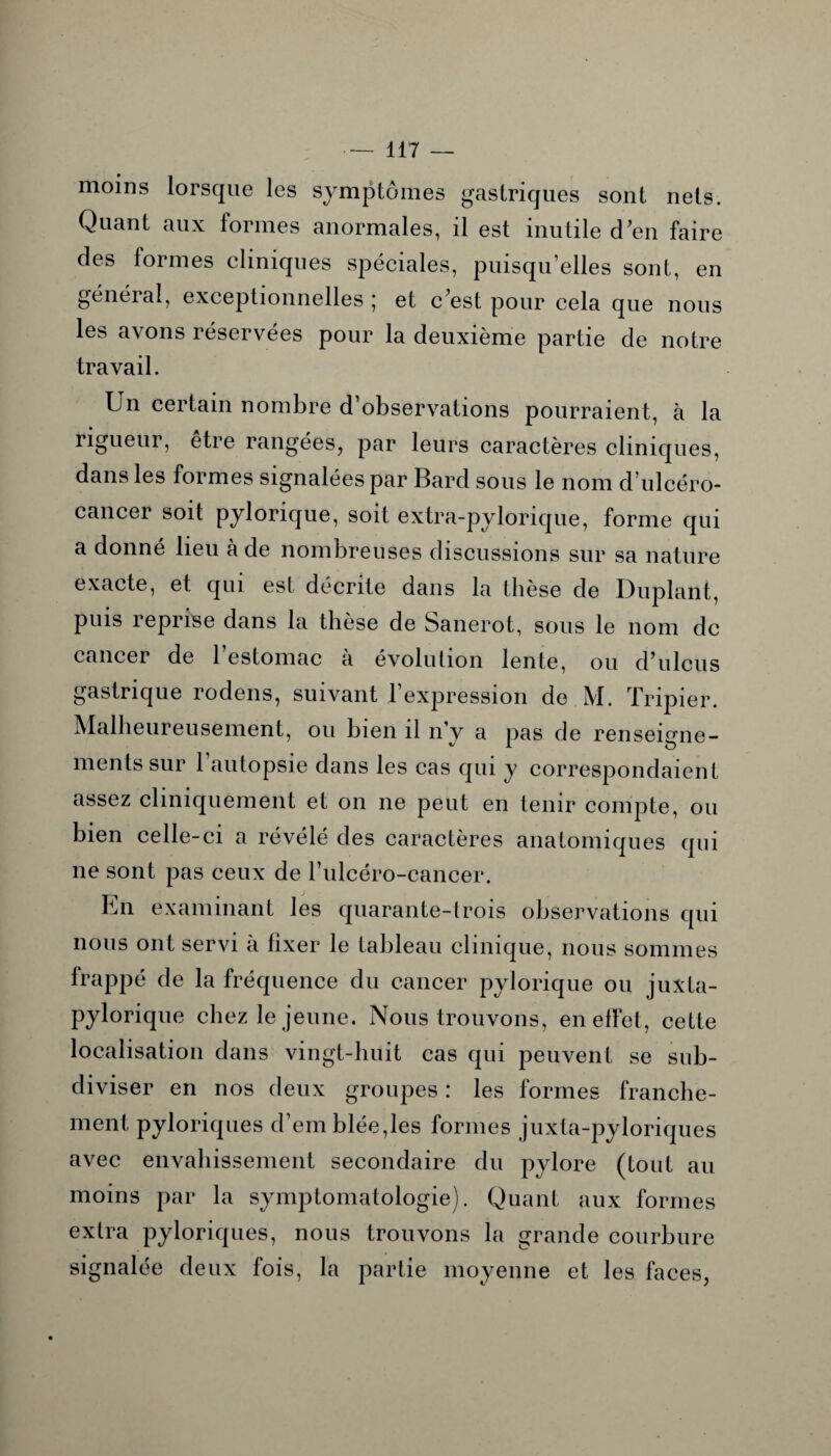 moins lorsque les symptômes gastriques sont nets. Quant aux formes anormales, il est inutile d’en faire des formes cliniques spéciales, puisqu’elles sont, en général, exceptionnelles ; et c’est pour cela que nous les avons réservées pour la deuxième partie de notre travail. Un certain nombre d observations pourraient, à la rigueur, etre rangées, par leurs caractères cliniques, dans les formes signalées par Bard sous le nom d’ulcéro- cancer soit pylorique, soit extra-pytorique, forme qui a donné lieu a de nombreuses discussions sur sa nature exacte, et qui est décrite dans la thèse de Duplant, puis reprise dans la thèse de Sanerot, sous le nom de cancer de 1 estomac à évolution lente, ou d’ulcus gastrique rodens, suivant l’expression de M. Tripier. Malheureusement, ou bien il n’y a pas de renseigne¬ ments sur l’autopsie dans les cas qui y correspondaient assez cliniquement et on ne peut en tenir compte, ou bien celle-ci a révélé des caractères anatomiques qui ne sont pas ceux de l’ulcéro-cancer. En examinant les quarante-trois observations qui nous ont servi à fixer le tableau clinique, nous sommes frappé de la fréquence du cancer pylorique ou juxta- pylorique chez le jeune. Nous trouvons, en effet, cette localisation dans vingt-huit cas qui peuvent se sub¬ diviser en nos deux groupes : les formes franche¬ ment pyloriques d’emblée,les formes juxta-pyloriques avec envahissement secondaire du pylore (tout au moins par la symptomatologie). Quant aux formes extra pyloriques, nous trouvons la grande courbure signalée deux fois, la partie moyenne et les faces,