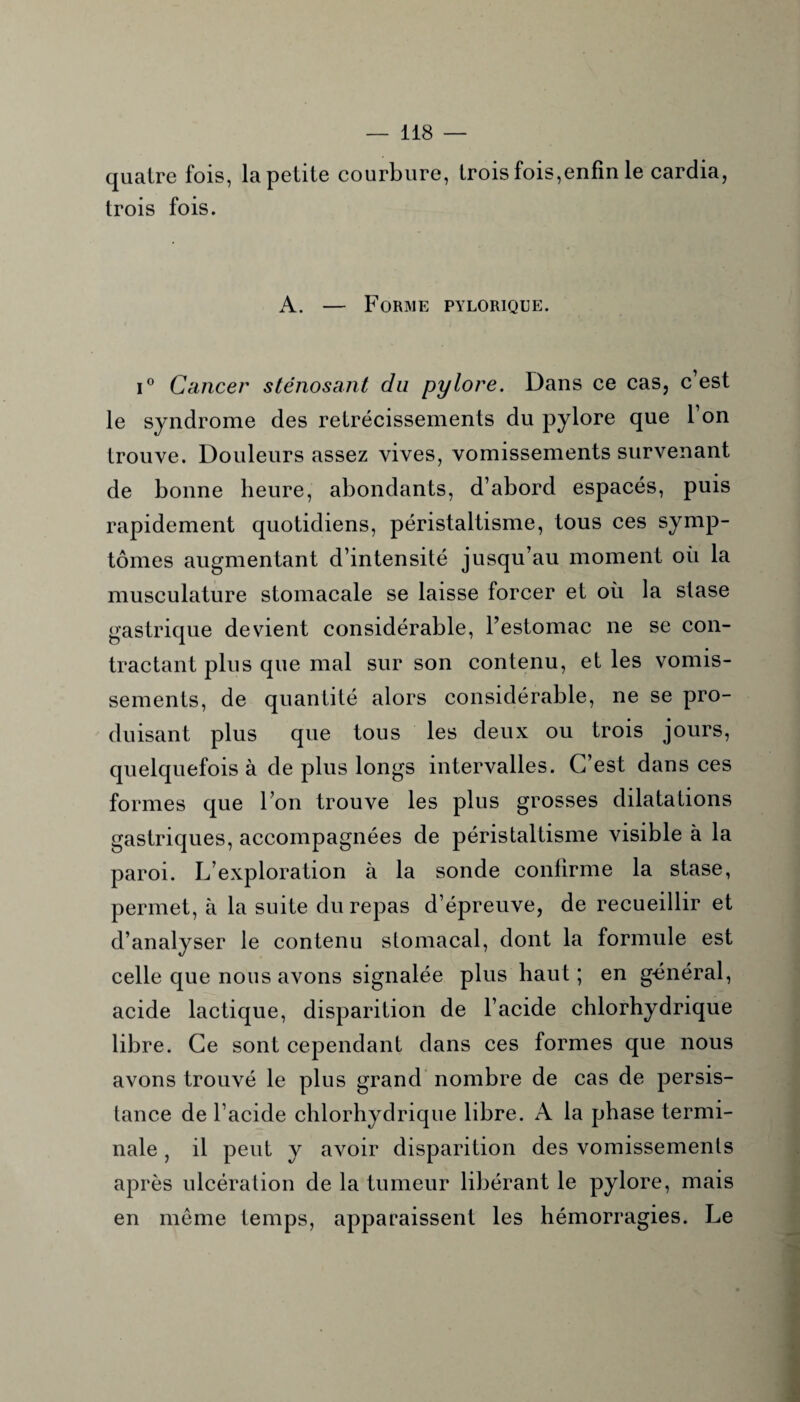 quatre fois, la petite courbure, trois fois,enfin le cardia, trois fois. A. — Forme pylorique. i° Cancer sténosant du pylore. Dans ce cas, c’est le syndrome des rétrécissements du pylore que l’on trouve. Douleurs assez vives, vomissements survenant de bonne heure, abondants, d’abord espacés, puis rapidement quotidiens, péristaltisme, tous ces symp¬ tômes augmentant d’intensité jusqu’au moment oii la musculature stomacale se laisse forcer et où la stase gastrique devient considérable, l’estomac ne se con¬ tractant plus que mal sur son contenu, et les vomis¬ sements, de quantité alors considérable, ne se pro¬ duisant plus que tous les deux ou trois jours, quelquefois à de plus longs intervalles. C’est dans ces formes que l’on trouve les plus grosses dilatations gastriques, accompagnées de péristaltisme visible à la paroi. L’exploration à la sonde confirme la stase, permet, à la suite du repas d’épreuve, de recueillir et d’analyser le contenu stomacal, dont la formule est celle que nous avons signalée plus haut; en gcnéral, acide lactique, disparition de l’acide chlorhydrique libre. Ce sont cependant dans ces formes que nous avons trouvé le plus grand nombre de cas de persis¬ tance de l’acide chlorhydrique libre. A la phase termi¬ nale , il peut y avoir disparition des vomissements après ulcération de la tumeur libérant le pylore, mais en même temps, apparaissent les hémorragies. Le