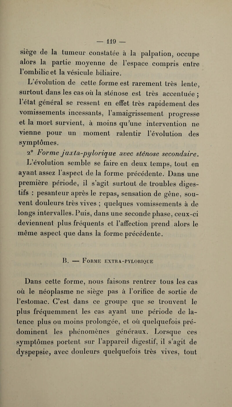 siège de la tumeur constatée à la palpation, occupe alors la partie moyenne de l’espace compris entre l’ombilic et la vésicule biliaire. L’évolution de cette forme est rarement très lente, surtout dans les cas où la sténose est très accentuée ; 1 état général se ressent en effet très rapidement des vomissements incessants, l’amaigrissement progresse et la mort survient, à moins qu’une intervention ne vienne pour un moment ralentir l’évolution des symptômes. 2° b orme j uxta-py torique avec sténose secondaire. L’évolution semble se faire en deux temps, tout en ayant assez l’aspect de la forme précédente. Dans une première période, il s’agit surtout de troubles diges¬ tifs : pesanteur après le repas, sensation de gêne, sou¬ vent douleurs très vives ; quelques vomissements à de longs intervalles. Puis, dans une seconde phase, ceux-ci deviennent plus fréquents et l’affection prend alors le même aspect que dans ia forme précédente. B. — Forme extra-pylorique Dans cette forme, nous faisons rentrer tous les cas où le néoplasme ne siège pas à l’orifice de sortie de l’estomac. C’est dans ce groupe que se trouvent le plus fréquemment les cas ayant une période de la¬ tence plus ou moins prolongée, et où quelquefois pré¬ dominent les phénomènes généraux. Lorsque ces symptômes portent sur l’appareil digestif, il s’agit de dyspepsie, avec douleurs quelquefois très vives, tout