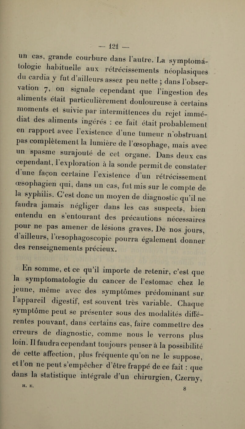 in cas, giande courbure dans 1 autre. La symptoma¬ tologie habituelle aux rétrécissements néoplasiques du cardia y fut d'ailleurs assez peu nette ; dans l’obser¬ vation 7, on signale cependant que l’ingestion des aliments était particulièrement douloureuse à certains moments et suivie par intermittences du rejet immé¬ diat des aliments ingérés : ce fait était probablement eii rapport avec l’existence d’une tumeur n’obstruant pas complètement la lumière dé l’oesophage, mais avec un spasme surajouté de cet organe. Dans deux cas cependant, 1 exploration à la sonde permit de constater d une façon certaine l’existence d’un rétrécissement œsophagien qui, dans un cas, fut mis sur le compte de la syphilis. C’est donc un moyen de diagnostic qu’il ne faudra jamais négliger dans les cas suspects, bien entendu en s’entourant des précautions nécessaires pour ne pas amener de lésions graves. De nos jours, d ailleurs, 1 œsophagoscopie pourra également donner des renseignements précieux. lin somme, et ce qu’il importe de retenir, c’est que la symptomatologie du cancer de l’estomac chez le jeune, même avec des symptômes prédominant sur l’appareil digestif, est souvent très variable. Chaque symptôme peut se présenter sous des modalités diffé¬ rentes pouvant, dans certains cas, faire commettre des erreurs de diagnostic, comme nous le verrons plus loin. Il faudra cependant toujours penser à la possibilité de celle affection, plus fréquente qu’on ne le suppose, et 1 on ne peut s’empêcher d’être frappé de ce fait : que dans la statistique intégrale d’un chirurgien, Czerny, H. E. 8