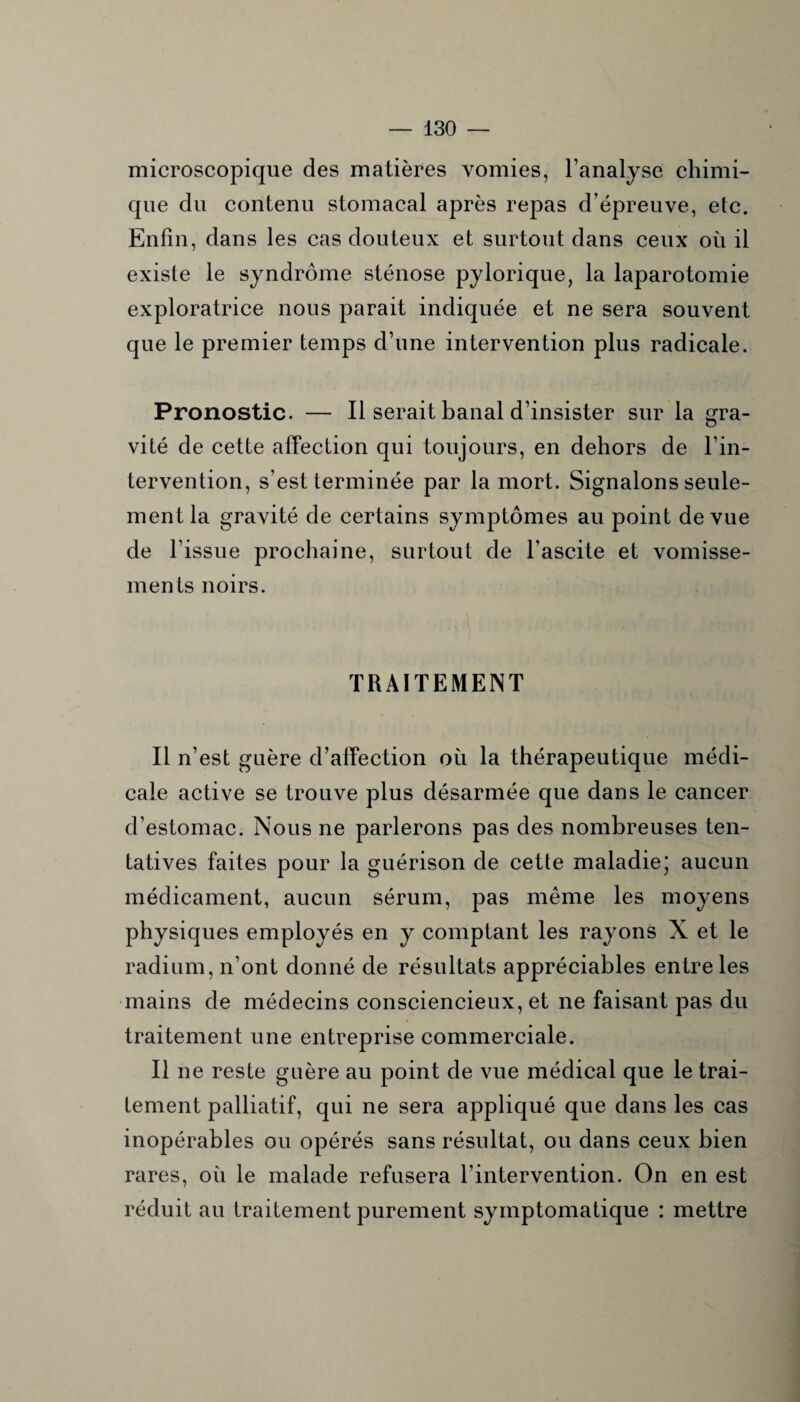 microscopique des matières vomies, l’analyse chimi¬ que du contenu stomacal après repas d’épreuve, etc. Enfin, dans les cas douteux et surtout dans ceux où il existe le syndrome sténose pylorique, la laparotomie exploratrice nous parait indiquée et ne sera souvent que le premier temps d’une intervention plus radicale. Pronostic. — Il serait banal d’insister sur la gra¬ vité de cette affection qui toujours, en dehors de l’in¬ tervention, s’est terminée par la mort. Signalons seule¬ ment la gravité de certains symptômes au point de vue de l’issue prochaine, surtout de l’ascite et vomisse¬ ments noirs. TRAITEMENT Il n’est guère d’affection où la thérapeutique médi¬ cale active se trouve plus désarmée que dans le cancer d’estomac. Nous ne parlerons pas des nombreuses ten¬ tatives faites pour la guérison de cette maladie; aucun médicament, aucun sérum, pas même les moyens physiques employés en y comptant les rayons X et le radium, n’ont donné de résultats appréciables entre les mains de médecins consciencieux, et ne faisant pas du traitement une entreprise commerciale. Il ne reste guère au point de vue médical que le trai¬ tement palliatif, qui ne sera appliqué que dans les cas inopérables ou opérés sans résultat, ou dans ceux bien rares, où le malade refusera l’intervention. On en est réduit au traitement purement symptomatique : mettre