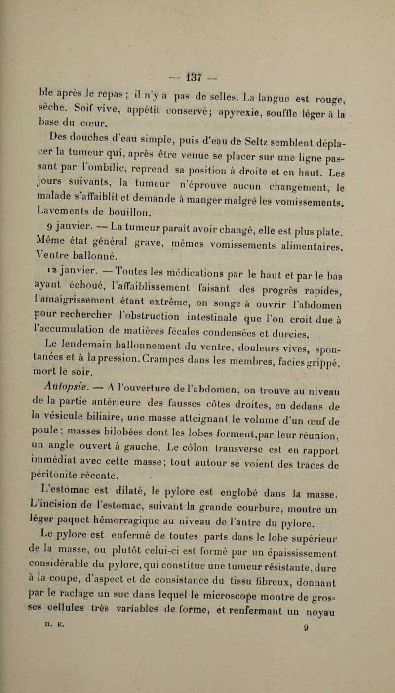 — 1S 7 — Me après le repas ; il n’y a pas de selles. La langue est rouge, seche. Soif vive, appétit conservé; apyrexie, souille léger il la base du cœur. Des douches d’eau simple, puis d’eau de Seltz semblent dépla¬ cer la tumeur qui, après être venue se placer sur une ligne pas¬ sant par l’ombilic, reprend sa position à droite et en haut. Les jours suivants, la tumeur n’éprouve aucun changement, le malade s affaiblit et demande à manger malgré les vomissements. Lavements de bouillon. 9 Jaiwier- ~ La tumeur paraît avoir changé, elle est plus plate. Meme état général grave, mêmes vomissements alimentaires. ^ entre ballonné. 12 janvier. — Toutes les médications par le haut et par le bas ayant échoué, 1 affaiblissement faisant des progrès rapides l’amaigrissement étant extrême, on songe à ouvrir l’abdomen pour rechercher l’obstruction intestinale que l’on croit due à 1 accumulation de matières fécales condensées et durcies Le lendemain ballonnement du ventre, douleurs vives, spon¬ tanées et à la pression. Crampes dans les membres, faciès grippé mort le soir. 11 ’ Autopsie. A l’ouverture de l’abdomen, on trouve au niveau de la partie antérieure des fausses côtes droites, en dedans de la vésicule biliaire, une masse atteignant le volume d’un œuf de poule, masses bilobées dont les lobes forment,par leur réunion, un angle ouvert à gauche. Le côlon transverse est en rapport immédiat avec cette masse; tout autour se voient des traces de péritonite récente. L estomac est dilaté, le pylore est englobé dans la masse. L’incision de l’estomac, suivant la grande courbure, montre un leger paquet hémorragique au niveau de l'antre du pylore. Le pylore est enfermé de toutes parts dans le lobe supérieur de la masse, ou plutôt celui-ci est formé par un épaississement considérable du pylore, qui constitue une tumeur résistante, dure a la coupe, d’aspect et de consistance du tissu fibreux, donnant pai le raclage un suc dans lequel le microscope montre de gros¬ ses cellules très variables de forme, et renfermant un noyau 9 II. E.