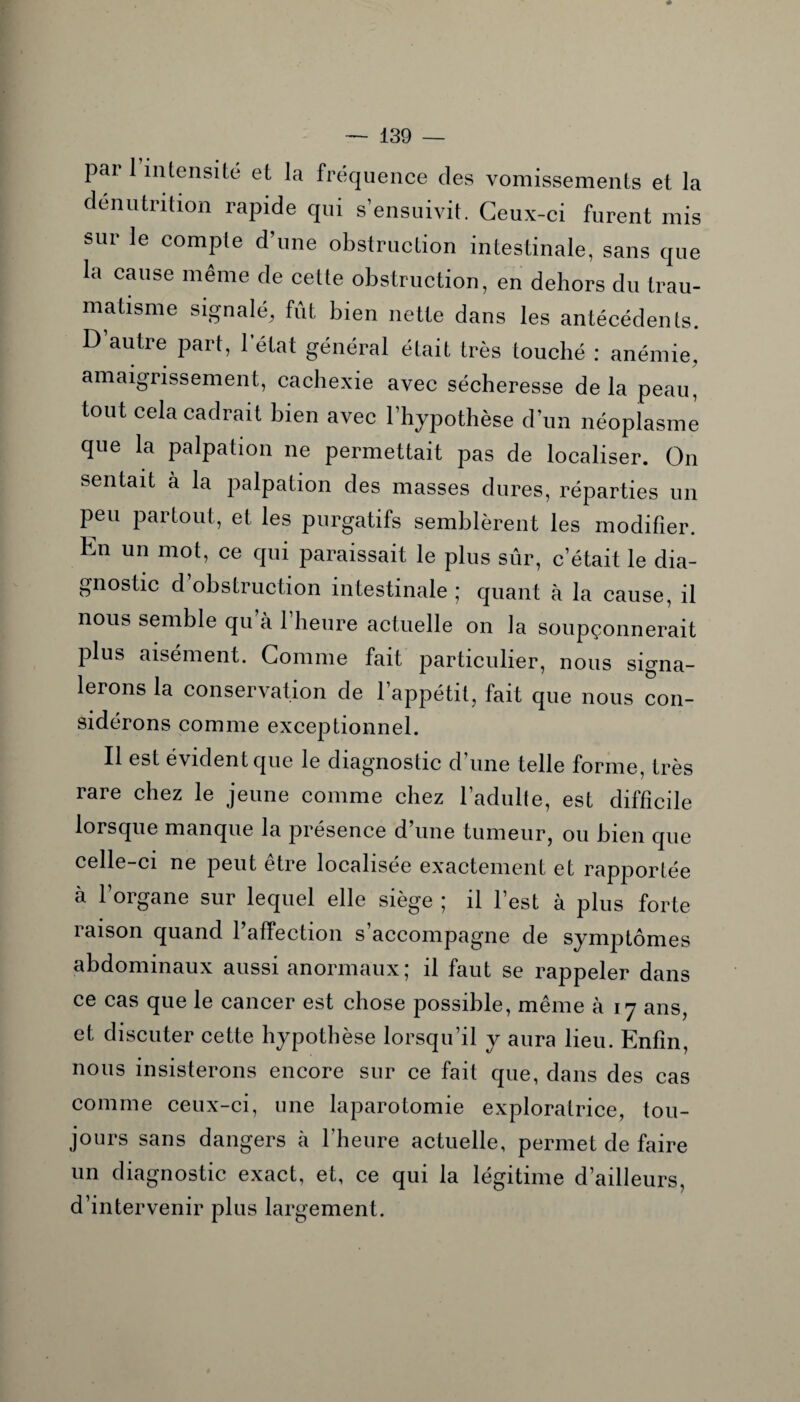 pai 1 intensité et la fréquence des vomissements et la dénutrition rapide qui s’ensuivit. Ceux-ci furent mis sur le compte d’une obstruction intestinale, sans que la cause même de cette obstruction, en dehors du trau¬ matisme signalé, fût bien nette dans les antécédents. D’autre part, 1 état général était très touché : anémie, amaigrissement, cachexie avec sécheresse delà peau, tout cela cadrait bien avec l’hypothèse d’un néoplasme que la palpation ne permettait pas de localiser. On sentait à la palpation des masses dures, réparties un peu partout, et les purgatifs semblèrent les modifier. En un mot, ce qui paraissait le plus sûr, c’était le dia¬ gnostic d obstruction intestinale ; quant à la cause, il nous semble qu’à l’heure actuelle on la soupçonnerait plus aisément. Comme fait particulier, nous signa¬ lerons la conservation de l’appétit, fait que nous con¬ sidérons comme exceptionnel. Il est évident que le diagnostic d’une telle forme, très rare chez le jeune comme chez l’adulte, est difficile lorsque manque la présence d’une tumeur, ou bien que celle-ci ne peut être localisée exactement et rapportée à l’organe sur lequel elle siège ; il l’est à plus forte raison quand l’affection s’accompagne de symptômes abdominaux aussi anormaux; il faut se rappeler dans ce cas que le cancer est chose possible, même à 17 ans, et discuter cette hypothèse lorsqu’il y aura lieu. Enfin, nous insisterons encore sur ce fait que, dans des cas comme ceux-ci, une laparotomie exploratrice, tou¬ jours sans dangers à l’heure actuelle, permet de faire un diagnostic exact, et, ce qui la légitime d’ailleurs, d’intervenir plus largement.