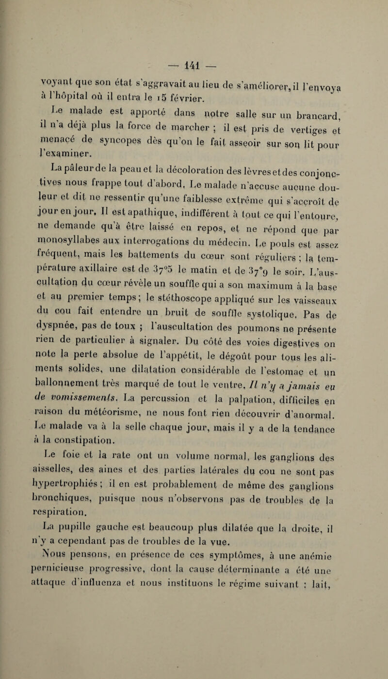 voyant que son état s’aggravait au lieu de s’améliorer, il l'envoya à l’hôpital où il entra le i5 février. Le malade est apporté dans notre salle sur un brancard, il n a déjà plus la force de marcher ; il est pris de vertiges et menacé de syncopes dès qu’on le fait asseoir sur son lit pour l’examiner. La pâleur de la peau et la décoloration des lèvresetdes conjonc¬ tives nous frappe tout d’abord. Le malade n’accuse aucune dou- leui et dit ne ressentir qu une laiblesse extrême qui s’accroît de jour en jour. 11 est apathique, indifférent à tout ce qui l’entoure, ne demande qu’à être laissé en repos, et ne répond que par monosyllabes aux interrogations du médecin. Le pouls est assez fréquent, mais les battements du cœur sont réguliers ; la tem¬ pérature axillaire est de 37°5 le matin et de le soir. L'aus¬ cultation du cœur révèle un souffle qui a son maximum à la base et an premier temps; le stéthoscope appliqué sur les vaisseaux du cou fait entendre un bruit de souffle systolique, Pas de dyspnée, pas de toux ; l’auscultation des poumons ne présente rien de particulier à signaler. Du côté des voies digestives on note la perle absolue de l’appétit, le dégoût pour tous les ali¬ ments solides, une ddatation considérable de l’estomac et un ballonnement très marqué de tout le ventre. Il n’y a jamais eu de vomissements. La percussion et la palpation, difficiles en raison du météorisme, ne nous font rien découvrir d'anormal. Le malade va à la selle chaque jour, mais il y a de la tendance à la constipation. Le foie et la rate ont un volume normal, les ganglions des aisselles, des aines et des parties latérales du cou ne sont pas hypertrophiés ; il en est probablement de même des ganglions bronchiques, puisque nous n’observons pas de troubles de la respiration. La pupille gauche est beaucoup plus dilatée que la droite, il n'y a cependant pas de troubles de la vue. Nous pensons, en présence de ces symptômes, à une anémie pernicieuse progressive, dont la cause déterminante a été une attaque d’influenza et nous instituons le régime suivant : lait,