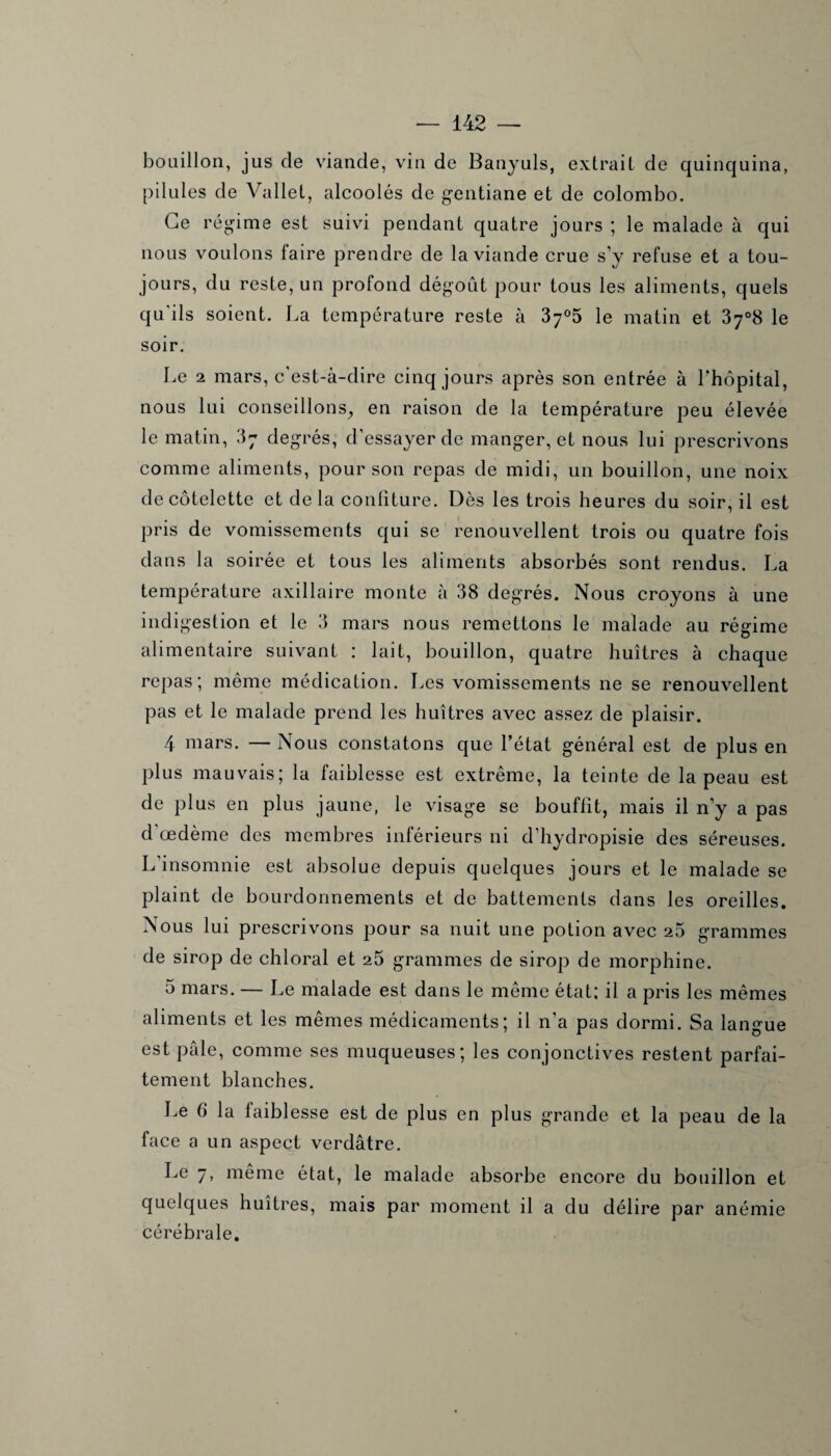 bouillon, jus de viande, vin de Banyuls, extrait de quinquina, pilules de Vallet, alcoolés de gentiane et de Colombo. Ce régime est suivi pendant quatre jours ; le malade à qui nous voulons taire prendre de la viande crue s’y refuse et a tou¬ jours, du reste, un profond dégoût pour tous les aliments, quels qu'ils soient. La température reste à 37°5 le matin et 3y°8 le soir. Le 2 mars, c'est-à-dire cinq jours après son entrée à l'hôpital, nous lui conseillons, en raison de la température peu élevée le matin, 3j degrés, d’essayer de manger, et nous lui prescrivons comme aliments, pour son repas de midi, un bouillon, une noix de côtelette et delà confiture. Dès les trois heures du soir, il est pris de vomissements qui se renouvellent trois ou quatre fois dans la soirée et tous les aliments absorbés sont rendus. La température axillaire monte à 38 degrés. Nous croyons à une indigestion et le 3 mars nous remettons le malade au régime alimentaire suivant : lait, bouillon, quatre huîtres à chaque repas; même médication. Les vomissements ne se renouvellent pas et le malade prend les huîtres avec assez de plaisir. 4 mars. — Nous constatons que l’état général est de plus en plus mauvais; la faiblesse est extrême, la teinte de la peau est de plus en plus jaune, le visage se bouffit, mais il n’y a pas d œdème des membres inférieurs ni d’hydropisie des séreuses. L’insomnie est absolue depuis quelques jours et le malade se plaint de bourdonnements et de battements dans les oreilles. Nous lui prescrivons pour sa nuit une potion avec 25 grammes de sirop de chloral et 25 grammes de sirop de morphine. 5 mars. — Le malade est dans le même état; il a pris les mêmes aliments et les mêmes médicaments; il n’a pas dormi. Sa langue est pâle, comme ses muqueuses; les conjonctives restent parfai¬ tement blanches. Le 6 la faiblesse est de plus en plus grande et la peau de la face a un aspect verdâtre. Le 7, même état, le malade absorbe encore du bouillon et quelques huîtres, mais par moment il a du délire par anémie cérébrale.