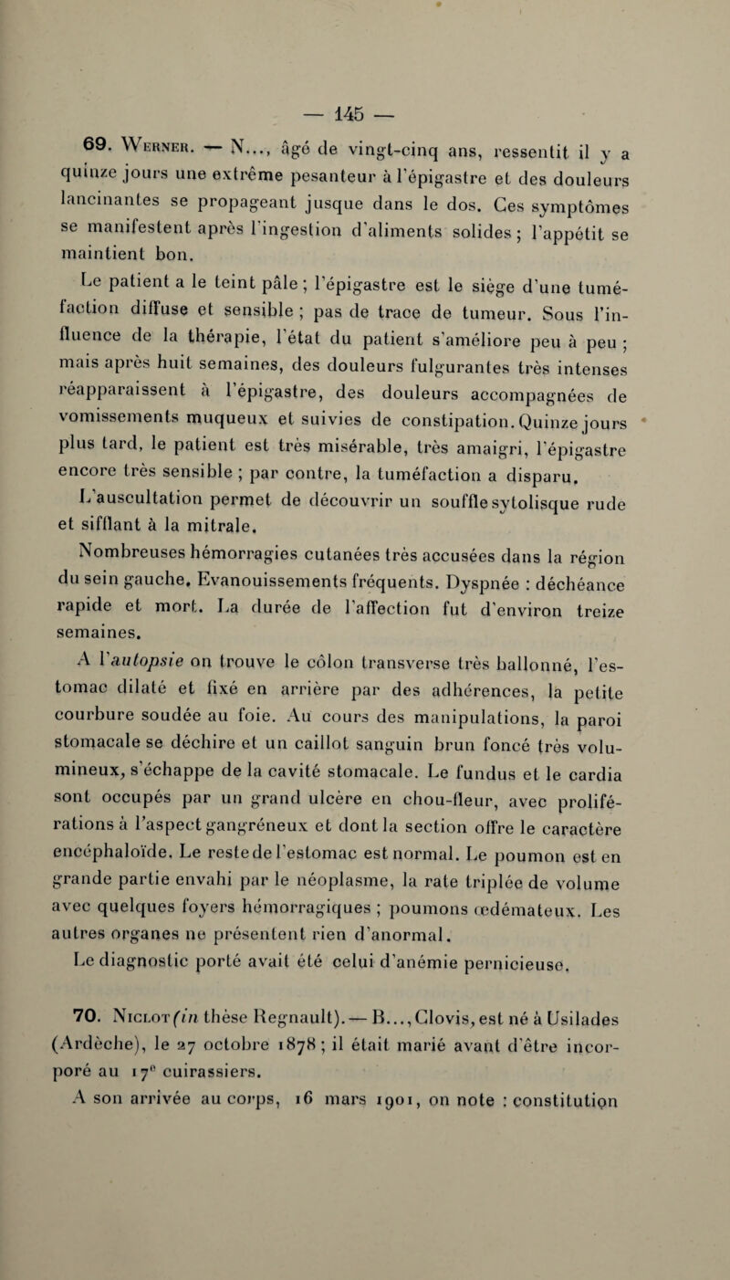 69. Werner. — N..., âgé de vingt-cinq ans, ressentit il y a quinze jours une extrême pesanteur à l’épigastre et des douleurs lancinantes se propageant jusque dans le dos. Ces symptômes se manifestent après l'ingestion d’aliments solides ; l’appétit se maintient bon. Le patient a le teint pâle; l’épigastre est le siège d’une tumé¬ faction diffuse et sensible ; pas de trace de tumeur. Sous l’in¬ fluence de la thérapie, 1 état du patient s’améliore peu à peu ; mais après huit semaines, des douleurs fulgurantes très intenses réapparaissent à 1 épigastre, des douleurs accompagnées de vomissements muqueux et suivies de constipation. Quinze jours plus taid, le patient est très misérable, très amaigri, l’épigastre encore très sensible ; par contre, la tuméfaction a disparu, L auscultation permet de découvrir un souffle sytolisque rude et sifflant à la mitrale. Nombreuses hémorragies cutanées très accusées dans la région du sein gauche. Evanouissements fréquents. Dyspnée : déchéance rapide et mort. La durée de 1 affection fut d’environ treize semaines. A Yautopsie on trouve le côlon transverse très ballonné, l’es¬ tomac dilaté et fixé en arrière par des adhérences, la petite courbure soudée au foie. Au cours des manipulations, la paroi stomacale se déchire et un caillot sanguin brun foncé très volu¬ mineux, s’échappe de la cavité stomacale. Le fundus et le cardia sont occupés par un grand ulcère en chou-fleur, avec prolifé¬ rations à l’aspect gangréneux et dont la section offre le caractère encéphaloïde. Le reste de l’estomac est normal. Le poumon est en grande partie envahi par le néoplasme, la rate triplée de volume avec quelques foyers hémorragiques ; poumons œdémateux. Les autres organes ne présentent rien d’anormal. Le diagnostic porté avait été celui d’anémie pernicieuse. 70. Nici -.otfin thèse Régnault). — B...,Clovis,est né à [Jsilades (Ardèche), le 27 octobre 1878; il était marié avant d'être incor¬ poré au 170 cuirassiers. A son arrivée au corps, 16 mars 1901, on note : constitution