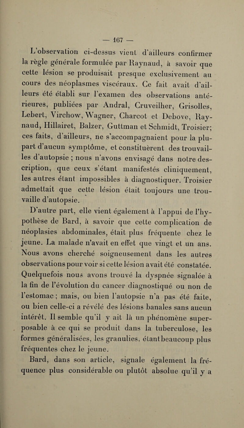 L observation ci-dessus vient d’ailleurs confirmer la règle générale formulée par Raynaud, à savoir que cette lésion se produisait presque exclusivement au cours des néoplasmes viscéraux. Ce fait avait d'ail¬ leurs été établi sur l’examen des observations anté¬ rieures, publiées par Andral, Cruveilher, Grisolles, Lebert, Virchow, Wagner, Charcot et Debove, Ray¬ naud, Hillairet, Balzer, Guttman et Schmidt, Troisier* ces faits, d ailleurs, ne s accompagnaient pour la plu¬ part d aucun symptôme, et constituèrent des trouvail¬ les d autopsie ; nous n avons envisagé dans notre des¬ cription, que ceux s’étant manifestés cliniquement, les autres étant impossibles à diagnostiquer. Troisier admettait que cette lésion était toujours une trou¬ vaille d’autopsie. D’autre part, elle vient également à l’appui de l’hy¬ pothèse de Bard, à savoir que cette complication de néoplasies abdominales, était plus fréquente chez le jeune. La malade n’avait en effet que vingt et un ans. Nous avons cherché soigneusement dans les autres observations pour voir si cette lésion avait été constatée. Quelquefois nous avons trouvé la dyspnée signalée à la fin de l’évolution du cancer diagnostiqué ou non de l’estomac ; mais, ou bien l’autopsie n’a pas été faite, ou bien celle-ci a révélé des lésions banales sans aucun intérêt. R semble qu’il y ait là un phénomène super¬ posable à ce qui se produit dans la tuberculose, les formes généralisées, les granulies, étantbeaucoup plus fréquentes chez le jeune. Bard, dans son article, signale également la fré¬ quence plus considérable ou plutôt absolue qu’il y a