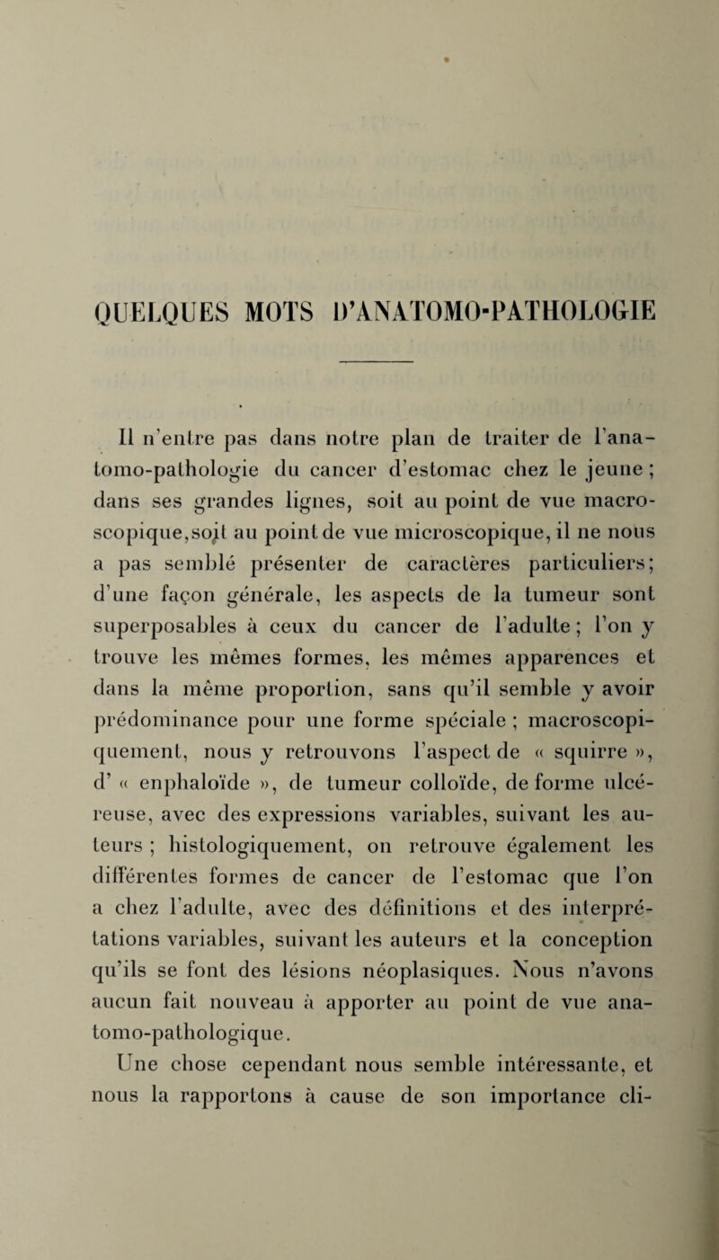 QUELQUES MOTS D’ANATOMOPATHOLOGIE Il n’entre pas dans notre plan de traiter de l’ana- tomo-pathologie du cancer d’estomac chez le jeune ; dans ses grandes lignes, soit au point de vue macro¬ scopique,sojt au point de vue microscopique, il ne nous a pas semblé présenter de caractères particuliers; d’une façon générale, les aspects de la tumeur sont superposables à ceux du cancer de l’adulte ; l’on y trouve les mêmes formes, les mêmes apparences et dans la même proportion, sans qu’il semble y avoir prédominance pour une forme spéciale ; macroscopi¬ quement, nous y retrouvons l’aspect de « squirre », d’« enphaloïde », de tumeur colloïde, déformé ulcé¬ reuse, avec des expressions variables, suivant les au¬ teurs ; histologiquement, on retrouve également les différentes formes de cancer de l’estomac que l’on a chez l’adulte, avec des définitions et des interpré¬ tations variables, suivant les auteurs et la conception qu’ils se font des lésions néoplasiques. Nous n’avons aucun fait nouveau à apporter au point de vue ana¬ tomo-pathologique . Une chose cependant nous semble intéressante, et nous la rapportons à cause de son importance cli-