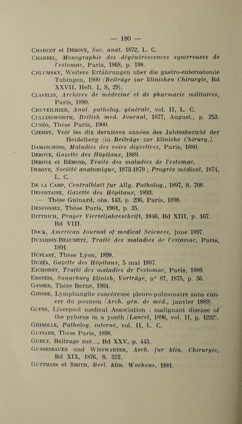 Charcot et Debove, Soc. anat. 1872, L. C. Chardel, Monographie des dégénérescences squirreuses de l'es tourne, Paris, 1868, p. 198. Chlumsky, Weitere Erfâhrungen uber die gastro-enterostomie Tubingen, 1900 (Beitràge zur klinislien Chirurgie, Bd XXVII, Heft. I, S, 29). Glavelin, Archives de médecine et de pharmacie militaires, Paris, 1890. Cruveilhier, Anat. patholog. générale, vol. II, L. C. Cullingworth, British med. Journal, 1877, August., p. 253. Cunéo, Thèse Paris, 1900’. Czerny, Voir les dix dernières années des Jahresbericht der Heidelberg (in Beitràge zur klinishe Chirurg.). Damaschino, Maladies des voies digestives, Paris, 1880. Debove, Gazette des Hôpitaux, 1889. Debove et Rémond, Traité des maladies de l'estomac. Debove, Société anatomique, 1873-1879 ; Progrès médical, 1874, L. C. De la Camp, Centralblatt fur Allg. Patholog., 1897, S. 708. Defontaine, Gazette des Hôpitaux, 1893. — Thèse Guinard, obs. 143, p. 236, Paris, 1898. Desfossez, Thèse Paris, 1901, p. 35. Dittrich, Prager Vierteljahreschrift, 1846, Bd XIII, p. 167. Bd VIII. Dock, American Journal of medical Sciences, june 1897. Dujardin-Beaumetz, Traité des maladies de l'estomac, Paris, 1891. Duplant, Thèse Lyon, 1898. Duzéa, Gazette des Hôpitaux, 5 mai 1887. Eichorst, Traité des maladies de l'estomac, Paris, 1889. Ebstein, Sanurburg klinish, Vortrüge, n° 87, 1875, p. 36. Gander, Thèse Berne, 1904. Girode, Lymphangite cancéreuse pleuro-pulmonaire sans can¬ cer du poumon (Arch. gén. de méd., janvier 1889). Glynn, Liverpool medical Association : malignant disease of the pylorus in a youth (Lancet, 1896, vol. Il, p. 1232). Grisolle, Patholog. interne, vol. II, L. C. Guinard, Thèse Paris, 1898. Gurlt, Beitràge zur..., Bd XXV, p. 443. Gussenbauer und Winiwarter, Arch. fur klin. Chirurgie, Bd XIX, 1876, S. 372. Guttmann et Smith, Berl. klin. Wochens, 1881.