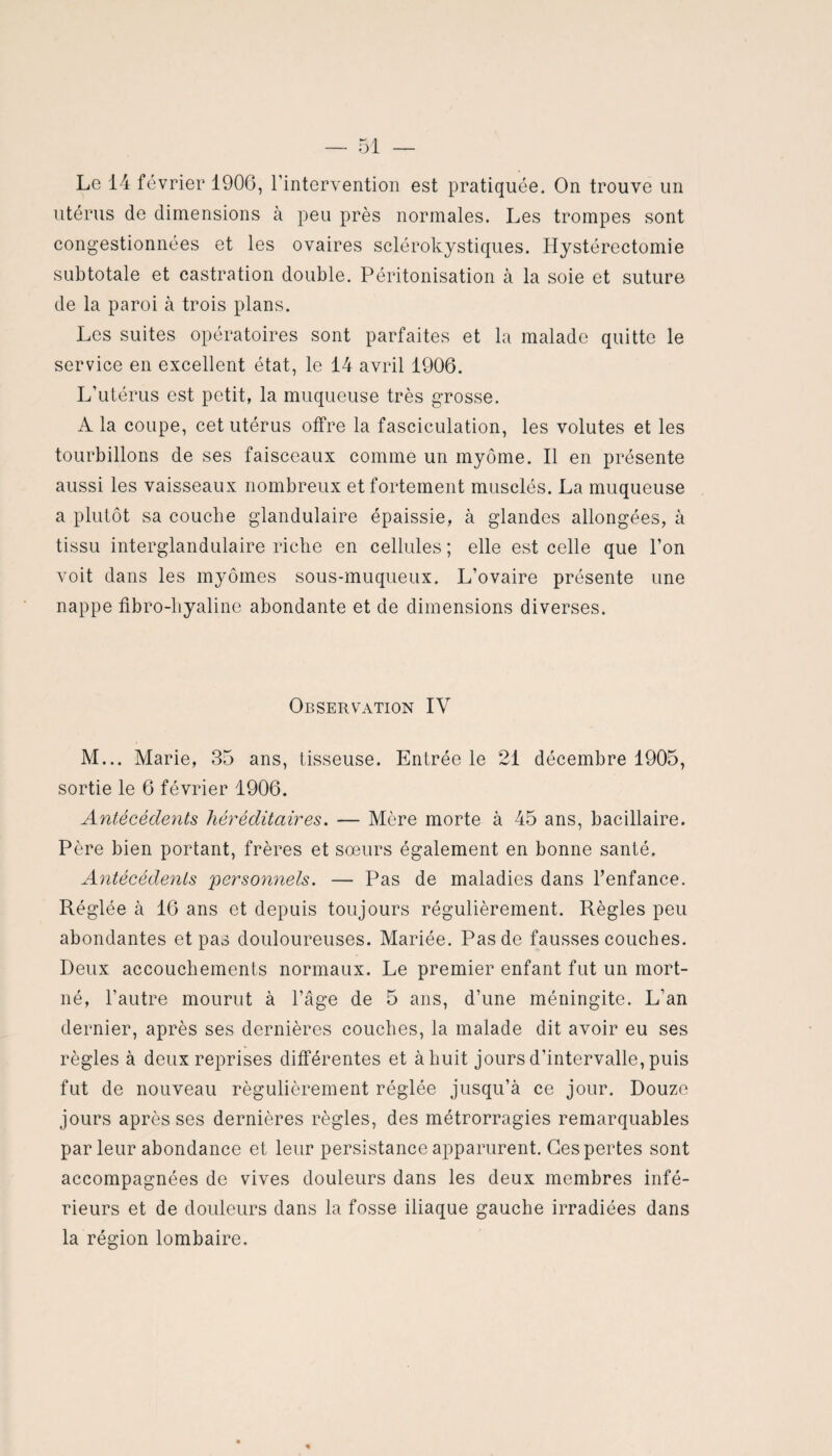 utérus de dimensions à peu près normales. Les trompes sont congestionnées et les ovaires sclérokystiques. Hystérectomie subtotale et castration double. Péritonisation à la soie et suture de la paroi à trois plans. Les suites opératoires sont parfaites et la malade quitte le service en excellent état, le 14 avril 1906. L'utérus est petit, la muqueuse très grosse. A la coupe, cet utérus offre la fasciculation, les volutes et les tourbillons de ses faisceaux comme un myôme. Il en présente aussi les vaisseaux nombreux et fortement musclés. La muqueuse a plutôt sa couche glandulaire épaissie, à glandes allongées, à tissu interglandulaire riche en cellules ; elle est celle que l’on voit dans les myômes sous-muqueux. L’ovaire présente une nappe fibro-hyaline abondante et de dimensions diverses. Observation IV M... Marie, 35 ans, tisseuse. Entrée le 21 décembre 1905, sortie le 6 février 1906. Antécédents héréditaires. — Mère morte à 45 ans, bacillaire. Père bien portant, frères et soeurs également en bonne santé. Antécédents 'personnels. — Pas de maladies dans l’enfance. Réglée à 16 ans et depuis toujours régulièrement. Règles peu abondantes et pas douloureuses. Mariée. Pas de fausses couches. Deux accouchements normaux. Le premier enfant fut un mort- né, l’autre mourut à l’âge de 5 ans, d’une méningite. L’an dernier, après ses dernières couches, la malade dit avoir eu ses règles à deux reprises différentes et à huit jours d’intervalle, puis fut de nouveau régulièrement réglée jusqu’à ce jour. Douze jours après ses dernières règles, des métrorragies remarquables parleur abondance et leur persistance apparurent. Ces pertes sont accompagnées de vives douleurs dans les deux membres infé¬ rieurs et de douleurs dans la fosse iliaque gauche irradiées dans la région lombaire.