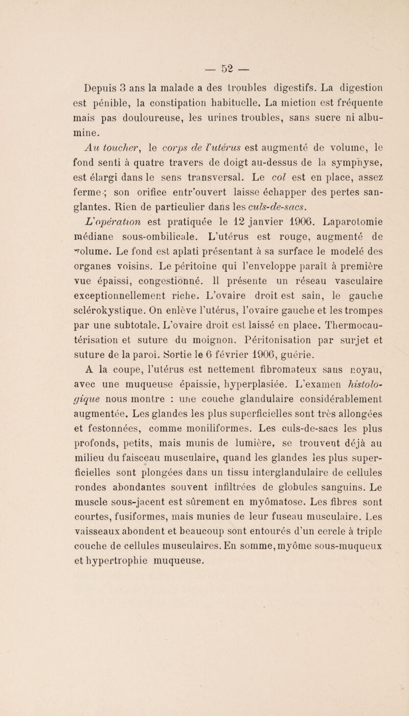 Depuis 3 ans la malade a des troubles digestifs. La digestion est pénible, la constipation habituelle. La miction est fréquente mais pas douloureuse, les urines troubles, sans sucre ni albu¬ mine. Au toucher, le corps de Vutérus est augmenté de volume, le fond senti à quatre travers de doigt au-dessus de la symphyse, est élargi dans le sens transversal. Le col est en place, assez ferme-; son orifice entr’ouvert laisse échapper des pertes san¬ glantes. Rien de particulier dans les culs-de-sacs. Lé opération est pratiquée le 12 janvier 1906. Laparotomie médiane sous-ombilicale. L’utérus est rouge, augmenté de volume. Le fond est aplati présentant à sa surface le modelé des organes voisins. Le péritoine qui l’enveloppe paraît à première vue épaissi, congestionné. 11 présente un réseau vasculaire exceptionnellement riche. L’ovaire droit est sain, le gauche sclérokystique. On enlève l’utérus, l’ovaire gauche et les trompes par une subtotale. L’ovaire droit est laissé en place. Thermocau¬ térisation et suture du moignon. Péritonisation par surjet et suture de la paroi. Sortie le 6 février 1906, guérie. A la coupe, l’utérus est nettement fibromateux saus noyau, avec une muqueuse épaissie, hyperplasiée. L’examen histolo¬ gique nous montre : une couche glandulaire considérablement augmentée. Les glandes les plus superficielles sont très allongées et festonnées, comme moniliformes. Les culs-de-sacs les plus profonds, petits, mais munis de lumière, se trouvent déjà au milieu du faisceau musculaire, quand les glandes les plus super¬ ficielles sont plongées dans un tissu interglandulaire de cellules rondes abondantes souvent infiltrées de globules sanguins. Le muscle sous-jacent est sûrement en myômatose. Les fibres sont courtes, fusiformes, mais munies de leur fuseau musculaire. Les vaisseaux abondent et beaucoup sont entourés d’un cercle à triple couche de cellules musculaires. En somme, myôme sous-muqueux et hypertrophie muqueuse.