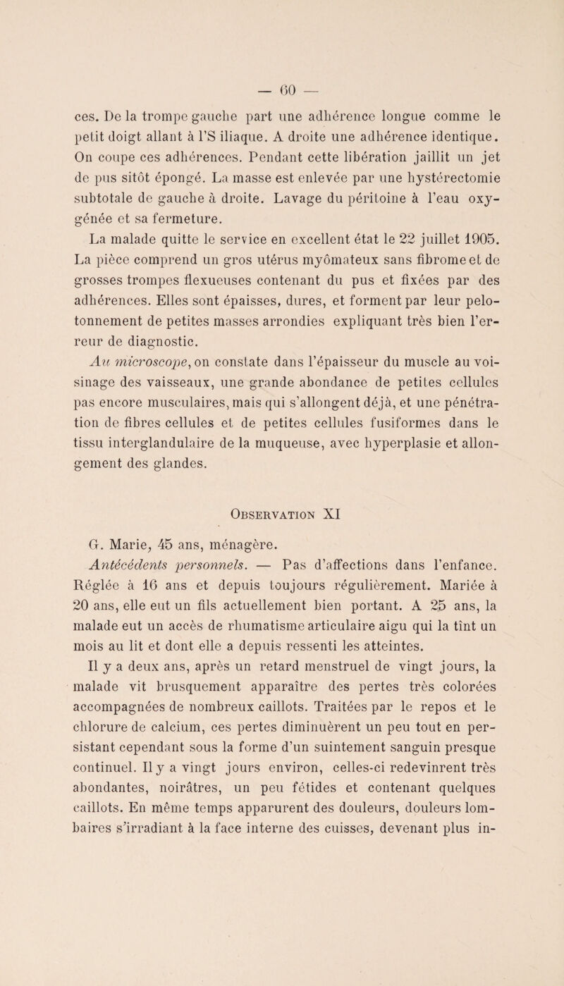 ces. De la trompe gauche part une adhérence longue comme le petit doigt allant à l’S iliaque. A droite une adhérence identique. On coupe ces adhérences. Pendant cette libération jaillit un jet de pus sitôt épongé. La masse est enlevée par une hystérectomie subtotale de gauche à droite. Lavage du péritoine à l’eau oxy¬ génée et sa fermeture. La malade quitte le service en excellent état le 22 juillet 1905. La pièce comprend un gros utérus myômateux sans fibrome et de grosses trompes flexueuses contenant du pus et fixées par des adhérences. Elles sont épaisses, dures, et forment par leur pelo- tonnement de petites masses arrondies expliquant très bien l’er¬ reur de diagnostic. Au microscope, on constate dans l’épaisseur du muscle au voi¬ sinage des vaisseaux, une grande abondance de petites cellules pas encore musculaires, mais qui s’allongent déjà, et une pénétra¬ tion de fibres cellules et de petites cellules fusiformes dans le tissu interglandulaire de la muqueuse, avec hyperplasie et allon¬ gement des glandes. Observation XI G. Marie, 45 ans, ménagère. Antécédents personnels. — Pas d’affections dans l’enfance. Réglée à 16 ans et depuis toujours régulièrement. Mariée à 20 ans, elle eut un fils actuellement bien portant. A 25 ans, la malade eut un accès de rhumatisme articulaire aigu qui la tînt un mois au lit et dont elle a depuis ressenti les atteintes. Il y a deux ans, après un retard menstruel de vingt jours, la malade vit brusquement apparaître des pertes très colorées accompagnées de nombreux caillots. Traitées par le repos et le chlorure de calcium, ces pertes diminuèrent un peu tout en per¬ sistant cependant sous la forme d’un suintement sanguin presque continuel. Il y a vingt jours environ, celles-ci redevinrent très abondantes, noirâtres, un peu fétides et contenant quelques caillots. En même temps apparurent des douleurs, douleurs lom¬ baires s’irradiant à la face interne des cuisses, devenant plus in-