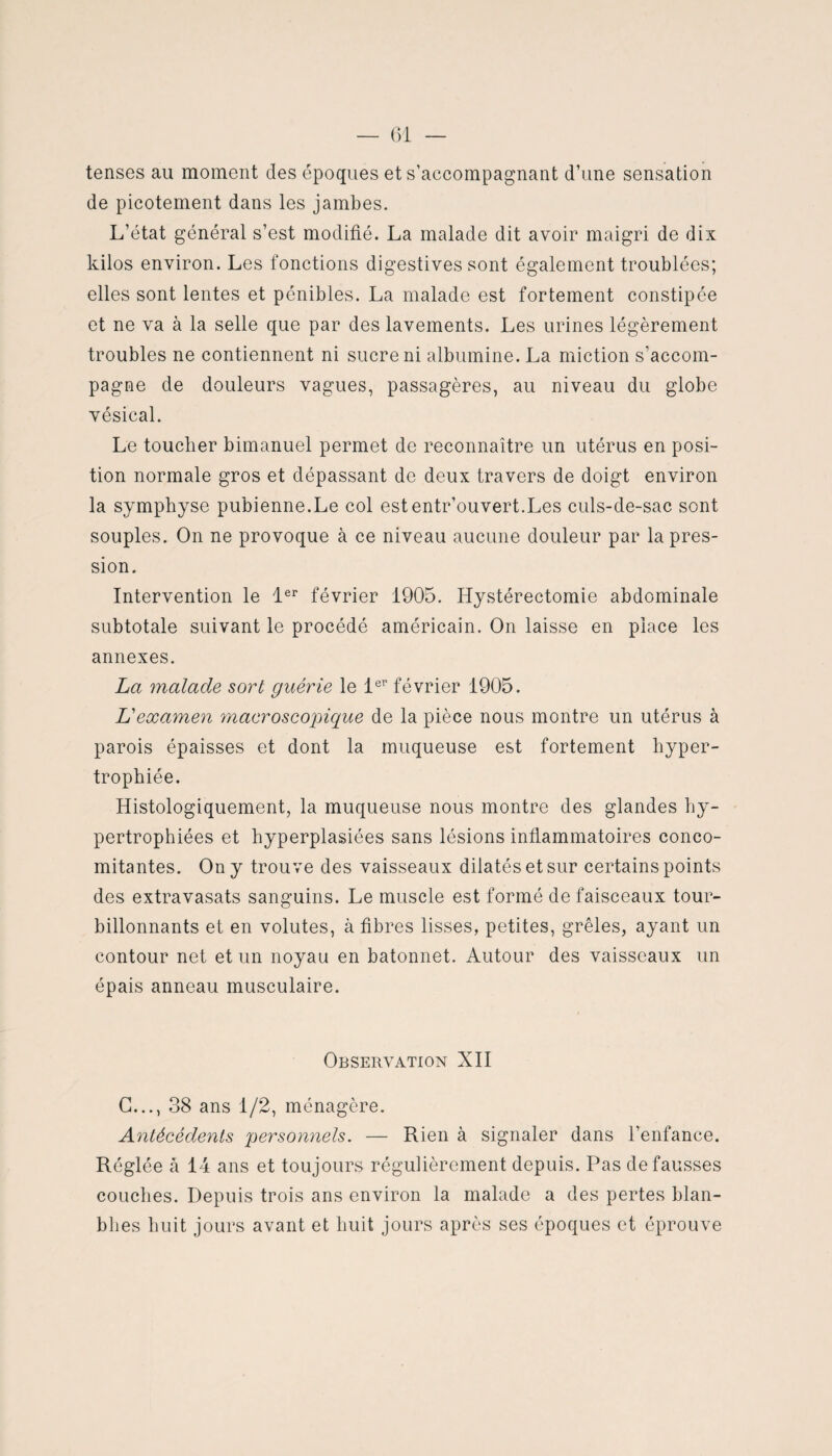 tenses au moment des époques et s’accompagnant d’une sensation de picotement dans les jambes. L’état général s’est modifié. La malade dit avoir maigri de dix kilos environ. Les fonctions digestives sont également troublées; elles sont lentes et pénibles. La malade est fortement constipée et ne va à la selle que par des lavements. Les urines légèrement troubles ne contiennent ni sucre ni albumine. La miction s’accom¬ pagne de douleurs vagues, passagères, au niveau du globe vésical. Le toucher bimanuel permet de reconnaître un utérus en posi¬ tion normale gros et dépassant de deux travers de doigt environ la symphyse pubienne.Le col estentr’ouvert.Les culs-de-sac sont souples. On ne provoque à ce niveau aucune douleur par la pres¬ sion. Intervention le 1er février 1905. Hystérectomie abdominale subtotale suivant le procédé américain. On laisse en place les annexes. La malade sort guérie le 1er février 1905. L'examen macroscopique de la pièce nous montre un utérus à parois épaisses et dont la muqueuse est fortement hyper¬ trophiée. Histologiquement, la muqueuse nous montre des glandes hy¬ pertrophiées et byperplasiées sans lésions inflammatoires conco¬ mitantes. On y trouve des vaisseaux dilatés et sur certains points des extravasats sanguins. Le muscle est formé de faisceaux tour¬ billonnants et en volutes, à fibres lisses, petites, grêles, ayant un contour net et un noyau en bâtonnet. Autour des vaisseaux un épais anneau musculaire. Observation XII G..., 38 ans 1/2, ménagère. Antécédents personnels. — Rien à signaler dans l’enfance. Réglée à 14 ans et toujours régulièrement depuis. Pas défaussés couches. Depuis trois ans environ la malade a des pertes blan- bl îes huit jours avant et huit jours après ses époques et éprouve