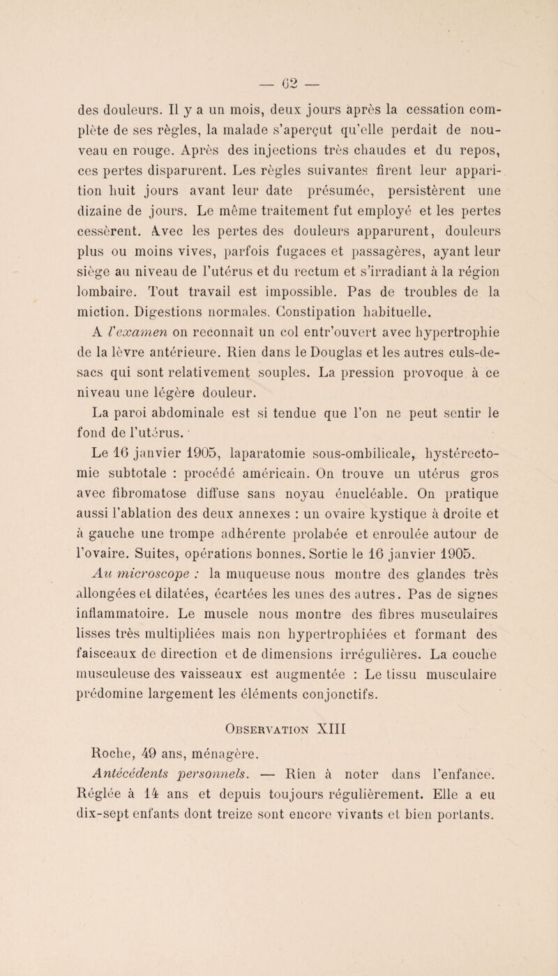 — 02 — des douleurs. Il y a un mois, deux jours après la cessation com¬ plète de ses règles, la malade s’aperçut qu’elle perdait de nou¬ veau en rouge. Après des injections très chaudes et du repos, ces pertes disparurent. Les règles suivantes firent leur appari¬ tion huit jours avant leur date présumée, persistèrent une dizaine de jours. Le même traitement fut employé et les pertes cessèrent. Avec les pertes des douleurs apparurent, douleurs plus ou moins vives, parfois fugaces et passagères, ayant leur siège au niveau de l’utérus et du rectum et s’irradiant à la région lombaire. Tout travail est impossible. Pas de troubles de la miction. Digestions normales, Constipation habituelle. A Vexamen on reconnaît un col entr’ouvert avec hypertrophie de la lèvre antérieure. Rien dans le Douglas et les autres culs-de- sacs qui sont relativement souples. La pression provoque à ce niveau une légère douleur. La paroi abdominale est si tendue que l’on ne peut sentir le fond de l’utérus. • Le 16 janvier 1905, laparatomie sous-ombilicale, hystérecto¬ mie subtotale : procédé américain. On trouve un utérus gros avec fibromatose diffuse sans noyau énucléable. On pratique aussi l’ablation des deux annexes : un ovaire kystique à droite et à gauche une trompe adhérente prolabée et enroulée autour de l’ovaire. Suites, opérations bonnes. Sortie le 16 janvier 1905. Au microscope : la muqueuse nous montre des glandes très allongées et dilatées, écartées les unes des autres. Pas de signes inflammatoire. Le muscle nous montre des fibres musculaires lisses très multipliées mais non hypertrophiées et formant des faisceaux de direction et de dimensions irrégulières. La couche musculeuse des vaisseaux est augmentée : Le tissu musculaire prédomine largement les éléments conjonctifs. Observation XIII Roche, 49 ans, ménagère. Antécédents personnels. — Rien à noter dans l’enfance. Réglée à 14 ans et depuis toujours régulièrement. Elle a eu dix-sept enfants dont treize sont encore vivants et bien portants.