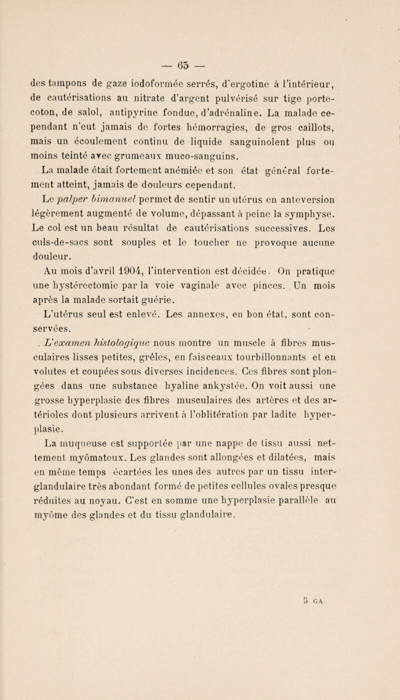 des tampons de gaze iodoformée serrés, d’ergotine à l’intérieur, de cautérisations au nitrate d'argent pulvérisé sur tige porte- coton, de salol, antipyrine fondue, d’adrénaline. La malade ce¬ pendant n’eut jamais de fortes hémorragies, de gros caillots, mais un écoulement continu de liquide sanguinolent plus ou moins teinté avec grumeaux muco-sanguins. La malade était fortement anémiée et son état général forte¬ ment atteint, jamais de douleurs cependant. Le palper bimanuel permet de sentir un utérus en antéversion légèrement augmenté de volume, dépassant à peine la symphyse. Le col est un beau résultat de cautérisations successives. Les euls-de-sacs sont souples et le toucher ne provoque aucune douleur. Au mois d’avril 1904, l’intervention est décidée- On pratique une hystérectomie par la voie vaginale avec pinces. Un mois après la malade sortait guérie. L’utérus seul est enlevé. Les annexes, en bon état, sont con¬ servées. L'examen histologique nous montre un muscle à libres mus¬ culaires lisses petites, grêles, en faisceaux tourbillonnants et en volutes et coupées sous diverses incidences. Ces libres sont plon¬ gées dans une substance hyaline ankystée. On voit aussi une grosse hyperplasie des libres musculaires des artères et des ar¬ térioles dont plusieurs arrivent à l’oblitération par ladite hyper¬ plasie. La muqueuse est supportée par une nappe de tissu aussi net¬ tement myômateux. Les glandes sont allongées et dilatées, mais en même temps écartées les unes des autres par un tissu inter¬ glandulaire très abondant formé de petites cellules ovales presque réduites au noyau. C’est en somme une hyperplasie parallèle au myôme des glandes et du tissu glandulaire.