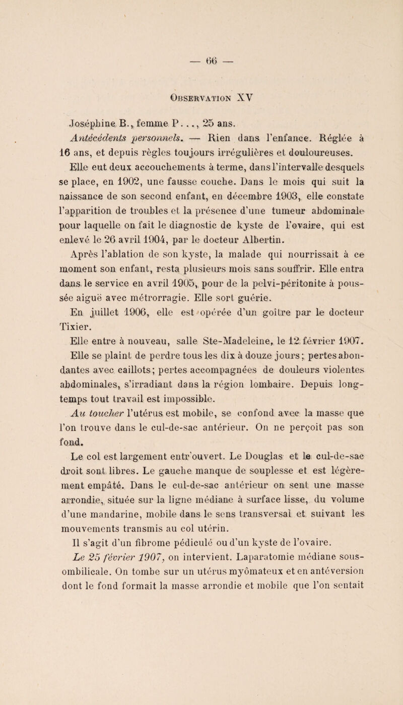 Observation XV Joséphine B., femme P..., 25 ans. Antécédents personnels. — Rien dans l’enfance. Réglée à 16 ans, et depuis règles toujours irrégulières et douloureuses. Elle eut deux accouchements à terme, dans l’intervalle desquels se place, en 1902, une fausse couche. Dans le mois qui suit la naissance de son second enfant, en décembre 1903, elle constate l’apparition de troubles et la présence d’une tumeur abdominale pour laquelle on fait le diagnostic de kyste de l’ovaire, qui est enlevé le 26 avril 1904, par le docteur Albertin. Après l’ablation de son kyste, la malade qui nourrissait à ce moment son enfant, resta plusieurs mois sans souffrir. Elle entra dans le service en avril 1905, pour de la pelvi-péritonite à pous¬ sée aiguë avec métrorragie. Elle sort guérie. En juillet 1906, elle est opérée d’un goitre par le docteur Tixier. Elle entre à nouveau, salle Ste-Madeleine, le 12 février 1907. Elle se plaint de perdre tous les dix à douze jours; pertes abon¬ dantes avec caillots; pertes accompagnées de douleurs violentes abdominales, s’irradiant dans la région lombaire. Depuis long¬ temps tout travail est impossible. Au toucher l’utérus est mobile, se confond avec la masse que l’on trouve dans le cul-de-sac antérieur. On ne perçoit pas son fond. Le col est largement entr’ouvert. Le Douglas et le cul-de-sac droit sont libres. Le gauche manque de souplesse et est légère¬ ment empâté. Dans le cul-de-sac antérieur on sent une masse arrondie,, située sur la ligne médiane à surface lisse, du volume d’une mandarine, mobile dans le sens transversal et suivant les mouvements transmis au col utérin. Il s’agit d’un fibrome pédiculé ou d’un kyste de l’ovaire. Le 25 février 1907, on intervient. Laparatomie médiane sous- ombilicale. On tombe sur un utérus myômateux et en antéversion dont le fond formait la masse arrondie et mobile que l’on sentait
