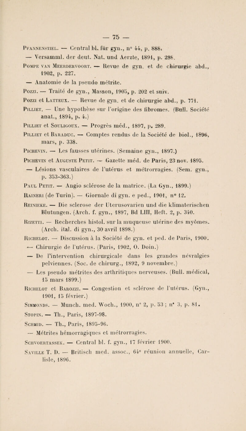 Pfannenstiel. — Central bl. für gyn., n° 44, p. 888» — Yersamml. cler deut. Nat. und Aerzte, 1891, p. 298. Pompe van Meerdervoort. — Revue de gyn. et de chirurgie abd., 1902, p. 227. — Anatomie de la pseudo métrite. Pozzi. — Traité de gyn., Masson, 1905, p. 202 et suiv. Pozzi et Latteux. — Revue de gyn. et de chirurgie abd., p. 771. Pilliet. — Une hypothèse sur l’origine des fibromes. (Bull. Société anat., 1894, p. 4.) Pilliet et Souligoux. — Progrès méd., 1897, p* 289. Pilliet et Baraduc. — Comptes rendus de la Société de biol., 1896, mars, p. 338. Pichevin. — Les fausses utérines. (Semaine gyn., 1897.) Pichevin et Auguste Petit. — Gazette méd. de Paris, 23 nov. 1895. — Lésions vasculaires de l'utérus et métrorragies. (Sem. gyn., p. 353-363.) Paul Petit. — Angio sclérose de la matrice. (La Gyn., 1899.) Raineri (de Turin). — Giornale di gyn. e ped., 1901, n° 12. Reinieke. — Die sclérosé der Uterusovarien und die klimaterischen Blutungen. (Arch. f. gyn., 1897, Bd LUI, Heft. 2, p. 340. Rizetti. — Recherches histol. sur la muqueuse utérine des myômes. (Arch. ital. di gyn., 30 avril 1898.) Richelot. — Discussion à la Société de gyn. et ped. de Paris, 1900. Chirurgie de l'utérus. (Paris, 1902, O. Doin.) — De l’intervention chirurgicale dans les grandes névralgies pelviennes. (Soc. de chirurg., 1892, 9 novembre.) — Les pseudo métrites des arthritiques nerveuses. (Bull, médical, 15 mars 1899.) Richelot et Barozzi. — Congestion et sclérose de l'utérus. (Gyn., 1901, 15 février.) Simmonds. — Munch. med. Woch., 1900, n° 2, p. 53 ; n* 3, p. 81. Stopin. — Th., Paris, 1897-98. Schmid. — Th., Paris, 1895-96. — Métrites hémorragiques et métrorragies. Sciivoertassek. — Central bl. f. gyn., 17 février 1900. Saville T. D. — Britisch med. assoc., 64e réunion annuelle, Car- fisle, 1896.
