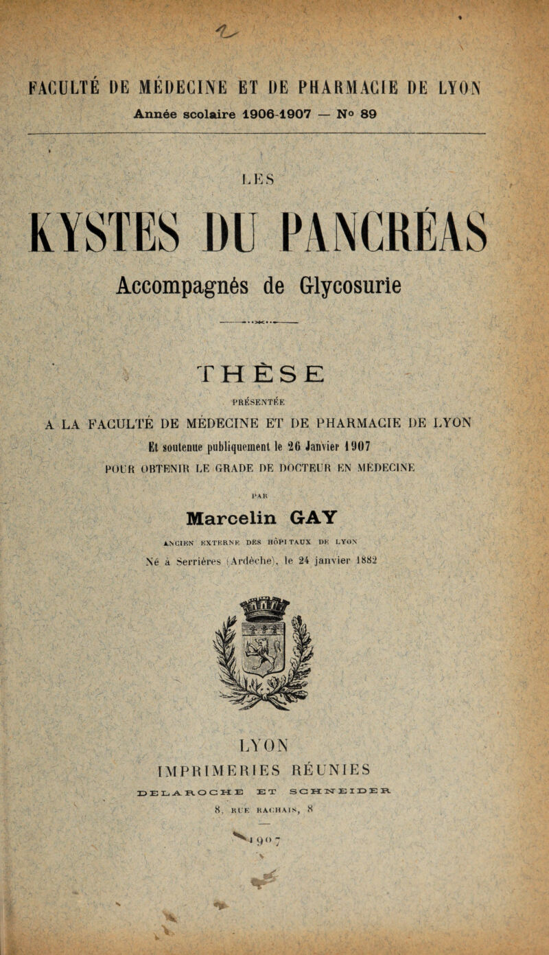 % A , FACULTE DE MEDECINE ET DE PHARMACIE DE LYON Année scolaire 1906-1907 — N° 89 L E S KYSTES DU PANCREAS Accompagnés de Glycosurie THÈSE PRÉSENTÉE A LA FACULTÉ DE MÉDECINE ET I)E PHARMACIE DE LYON Et soutenue publiquement le 26 Janvier 1907 POUR OBTENIR LE GRADE DE DOCTEUR EN MÉDECINE PAR Marcelin GAY ANCIEN EXTERNE DES HÔPITAUX DE LYON Né à Serrières (Ardèche), le 24 janvier 1882 LYON IMPRIMERIES RÉUNIES DEL -A. R O G K E ET S G H ÜST EIDE R 8, RUE HACHAIS, 8