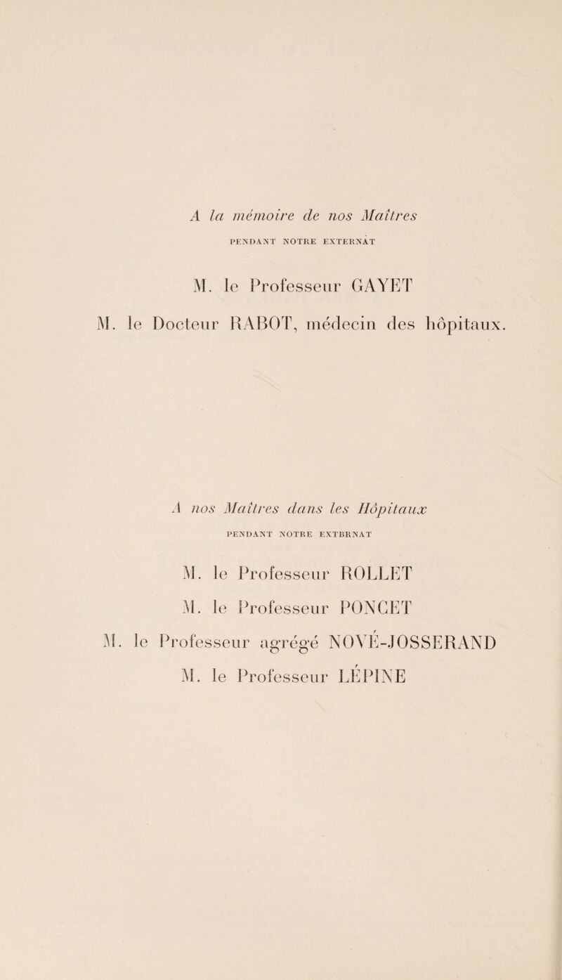 A la mémoire de nos Maîtres PENDANT NOTRE EXTERNAT M. le Professeur GAYET M. le Docteur RABOT, médecin des hôpitaux. A nos Maîtres dans les Hôpitaux PENDANT NOTRE EXTBRNAT M. le Professeur ROLLET M. le Professeur PONCET M. le Professeur agrégé NOVE-JOSSERAND M. le Professeur LEP1NE