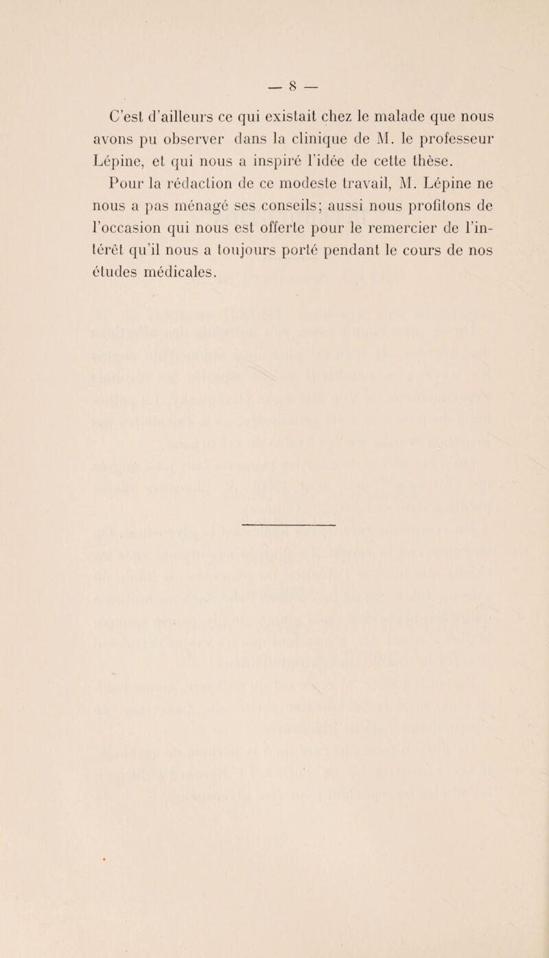 C est d’ailleurs ce qui existait chez le malade que nous avons pu observer dans la clinique de M. le professeur Lépine, et qui nous a inspiré l’idée de cette thèse. Pour la rédaction de ce modeste travail, M. Lépine ne nous a pas ménagé ses conseils; aussi nous profitons de l’occasion qui nous est offerte pour le remercier de l’in¬ térêt qu’il nous a toujours porté pendant le cours de nos études médicales.