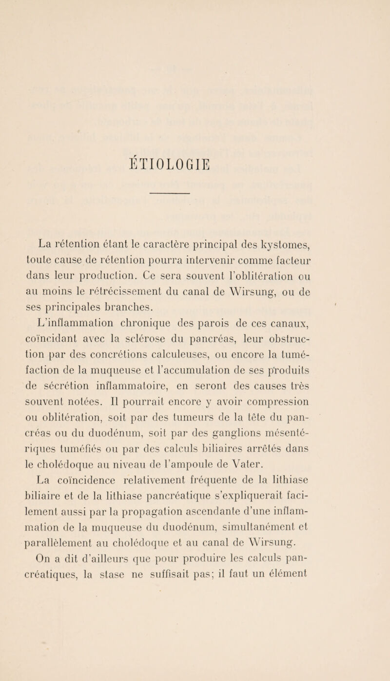 ÉTIOLOGIE La rétention étant le caractère principal des kystomes, toute cause de rétention pourra intervenir comme facteur dans leur production. Ce sera souvent l’oblitération ou au moins le rétrécissement du canal de Wirsung, ou de ses principales branches. L’inflammation chronique des parois de ces canaux, coïncidant avec la sclérose du pancréas, leur obstruc¬ tion par des concrétions calculeuses, ou encore la tumé¬ faction de la muqueuse et l’accumulation de ses produits de sécrétion inflammatoire, en seront des causes très souvent notées. Il pourrait encore y avoir compression ou oblitération, soit par des tumeurs de la tête du pan¬ créas ou du duodénum, soit par des ganglions mésenté¬ riques tuméfiés ou par des calculs biliaires arrêtés dans le cholédoque au niveau de l’ampoule de Vater. La coïncidence relativement fréquente de la lithiase biliaire et de la lithiase pancréatique s’expliquerait faci¬ lement aussi par la propagation ascendante d’une inflam¬ mation de la muqueuse du duodénum, simultanément et parallèlement au cholédoque et au canal de Wirsung. On a dit d’ailleurs que pour produire les calculs pan¬ créatiques, la stase ne suffisait pas; il faut un élément