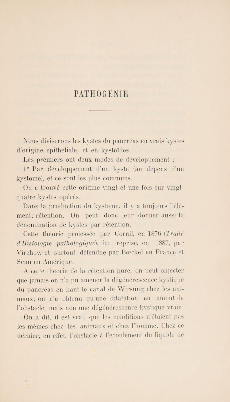 PATHOGÉNIE Nous diviserons les kystes du pancréas en vrais kystes d’origine épithéliale, et en kystoïdes. Les premiers ont deux modes de développement : 1° Par développement d’un kyste (au dépens d’un kvstome), et ce sont les plus communs. On a trouvé cette origine vingt et une fois sur vingt- quatre kystes opérés. Dans la production du kvstome, il y a toujours l'élé¬ ment: rétention. On peut donc leur donner aussi la dénomination de kystes par rétention. Cette théorie professée par Corail, en 1870 {Traité d'Histologie pathologique), fut reprise, en 1887, par Virchow et surtout défendue par Bœckel en France et Senn en Amérique. A cette théorie de la rétention pure, on peut objecter que jamais on n’a pu amener la dégénérescence kystique du pancréas en liant le canal de Wirsung chez les ani¬ maux; on n’a obtenu qu’une dilatation en amont de l’obstacle, mais non une dégénérescence kystique vraie. On a dit, il est vrai, que les conditions n’étaient pas les mêmes chez les animaux et chez l’homme. Chez ce dernier, en effet, l’obstacle à l’écoulement du liquide de