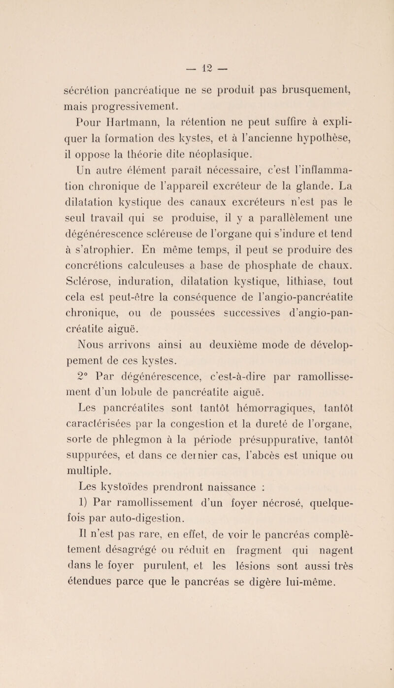 sécrétion pancréatique ne se produit pas brusquement, mais progressivement. Pour Hartmann, la rétention ne peut suffire à expli¬ quer la formation des kystes, et à l’ancienne hypothèse, il oppose la théorie dite néoplasique. Un autre élément paraît nécessaire, c’est l’inflamma¬ tion chronique de l’appareil excréteur de la glande. La dilatation kystique des canaux excréteurs n’est pas le seul travail qui se produise, il y a parallèlement une dégénérescence scléreuse de l’organe qui s’indure et tend à s’atrophier. En même temps, il peut se produire des concrétions calculeuses a hase de phosphate de chaux. Sclérose, induration, dilatation kystique, lithiase, tout cela est peut-être la conséquence de l’angio-pancréatite chronique, ou de poussées successives d’angio-pan- créatite aiguë. Nous arrivons ainsi au deuxième mode de dévelop¬ pement de ces kystes. 2° Par dégénérescence, c’est-à-dire par ramollisse¬ ment d’un lobule de pancréatite aiguë. Les pancréatites sont tantôt hémorragiques, tantôt caractérisées par la congestion et la dureté de l’organe, sorte de phlegmon à la période présuppurative, tantôt suppurées, et dans ce deinier cas, l’abcès est unique ou multiple. Les kystoïdes prendront naissance : 1) Par ramollissement d’un foyer nécrosé, quelque¬ fois par auto-digestion. Il n’est pas rare, en effet, de voir le pancréas complè¬ tement désagrégé ou réduit en fragment qui nagent dans le foyer purulent, et les lésions sont aussi très étendues parce que le pancréas se digère lui-même.