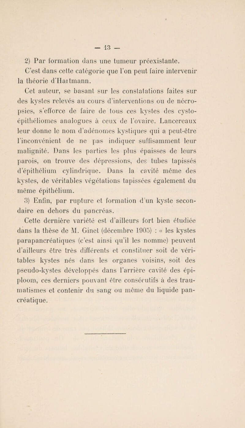 2) Par formation dans une tumeur préexistante. C’est dans cette catégorie que l’on peut faire intervenir la théorie d’Haitmann. Cet auteur, se basant sur les constatations faites sur des kystes relevés au cours d’interventions ou de nécro- psies, s’efforce de faire de tous ces kystes des cysto- épithéliomes analogues à ceux de l’ovaire. Lancereaux leur donne le nom d’adénomes kystiques qui a peut-être l’inconvénient de ne pas indiquer suffisamment leur malignité. Dans les parties les plus épaisses de leurs parois, on trouve des dépressions, des tubes tapissés d’épithélium cylindrique. Dans la cavité même des kystes, de véritables végétations tapissées également du même épithélium. 3) Enfin, par rupture et formation d'un kyste secon¬ daire en dehors du pancréas. Cette dernière variété est d’ailleurs fort bien étudiée dans la thèse de M. Ginet (décembre 1903) : « les kystes parapancréatiques (c’est ainsi qu’il les nomme) peuvent d’ailleurs être très différents et constituer soit de véri¬ tables kystes nés dans les organes voisins, soit des pseudo-kystes développés dans l’arrière cavité des épi- ploom, ces derniers pouvant être consécutifs à des trau¬ matismes et contenir du sang ou même du liquide pan¬ créatique.