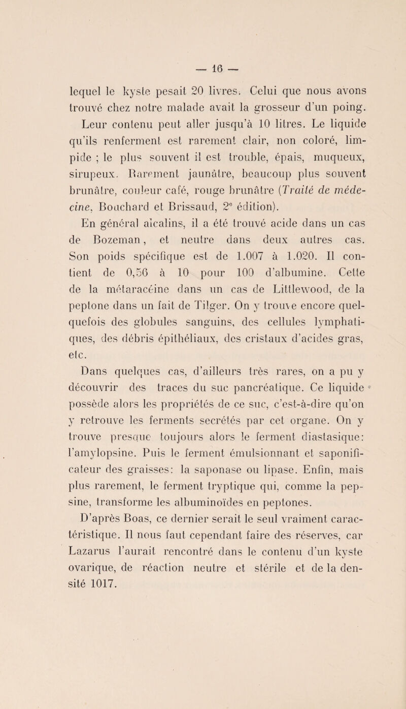 lequel le kyste pesait 20 livres: Celui que nous avons trouvé chez notre malade avait la grosseur d’un poing. Leur contenu peut aller jusqu’à 10 litres. Le liquide qu’ils renferment est rarement clair, non coloré, lim¬ pide ; le plus souvent il est trouble, épais, muqueux, sirupeux. Rarement jaunâtre, beaucoup plus souvent brunâtre, couleur café, rouge brunâtre (Traité de méde¬ cine, Bouchard et Brissaud, 2° édition). En général alcalins, il a été trouvé acide dans un cas de Bozeman , et neutre dans deux autres cas. Son poids spécifique est de 1.007 à 1.020. Il con¬ tient de 0,56 à 10 pour 100 d’albumine. Cette de la métaracéine dans un cas de Littlewood, de la peptone dans un fait de Tilger. On y trouve encore quel¬ quefois des globules sanguins, des cellules lymphati¬ ques, des débris épithéliaux, des cristaux d’acides gras, elc. Dans quelques cas, d’ailleurs très rares, on a pu y découvrir des traces du suc pancréatique. Ce liquide possède alors les propriétés de ce suc, c’est-à-dire qu’on y retrouve les ferments secrétés par cet organe. On y trouve presque toujours alors le ferment diastasique: l’amylopsine. Puis le ferment émulsionnant et saponifi- cateur des graisses: la saponase ou lipase. Enfin, mais plus rarement, le ferment tryptique qui, comme la pep¬ sine, transforme les albuminoïdes en peptones. D’après Boas, ce dernier serait le seul vraiment carac¬ téristique. Il nous faut cependant faire des réserves, car Lazarus l’aurait rencontré dans le contenu d’un kyste ovarique, de réaction neutre et stérile et de la den¬ sité 1017.