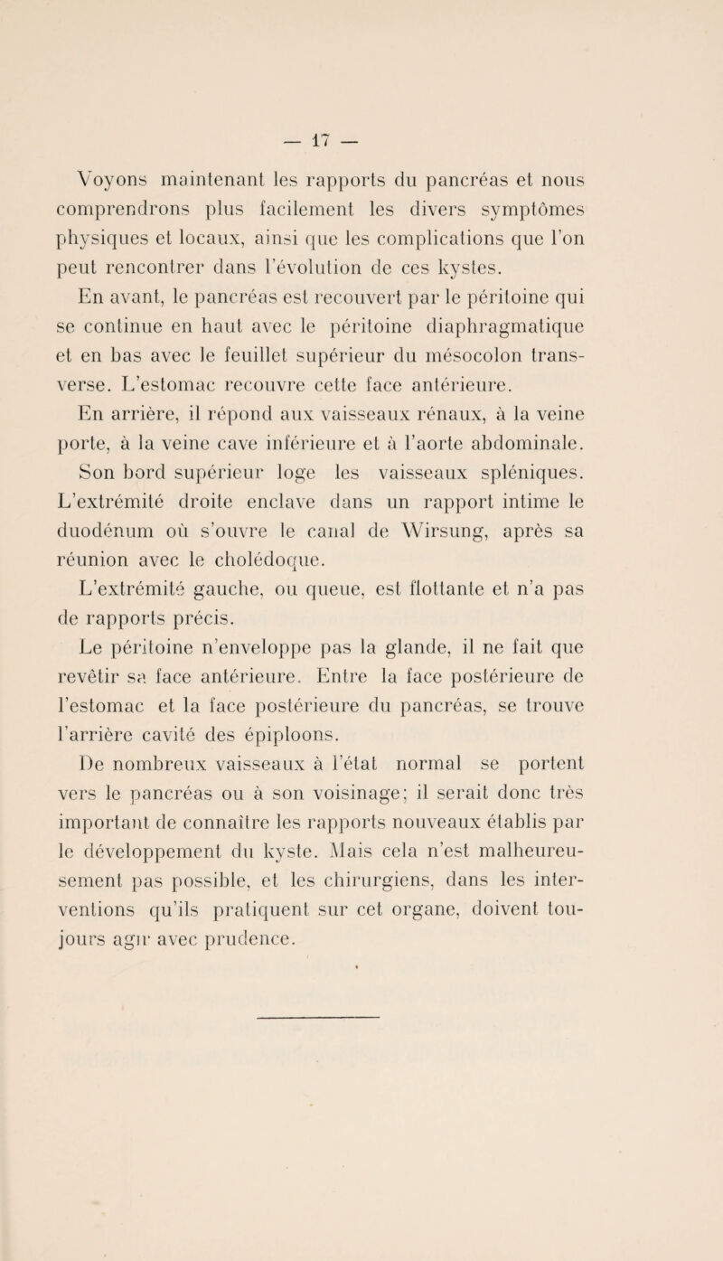 Voyons maintenant les rapports du pancréas et nous comprendrons plus facilement les divers symptômes physiques et locaux, ainsi que les complications que l’on peut rencontrer dans l’évolution de ces kystes. En avant, le pancréas est recouvert par le péritoine qui se continue en haut avec le péritoine diaphragmatique et en bas avec le feuillet supérieur du mésocolon trans¬ verse. L’estomac recouvre cette face antérieure. En arrière, il répond aux vaisseaux rénaux, à la veine porte, à la veine cave inférieure et à l’aorte abdominale. Son bord supérieur loge les vaisseaux spléniques. L’extrémité droite enclave dans un rapport intime le duodénum où s’ouvre le canal de Wirsung, après sa réunion avec le cholédoque. L’extrémité gauche, ou queue, est flottante et n’a pas de rapports précis. Le péritoine n’enveloppe pas la glande, il ne fait que revêtir sa face antérieure. Entre la face postérieure de l’estomac et la face postérieure du pancréas, se trouve l’arrière cavité des épiploons. De nombreux vaisseaux à l’état normal se portent vers le pancréas ou à son voisinage; il serait donc très important de connaître les rapports nouveaux établis par le développement du kyste. Mais cela n’est malheureu¬ sement pas possible, et les chirurgiens, dans les inter¬ ventions qu’ils pratiquent sur cet organe, doivent tou¬ jours agir avec prudence.