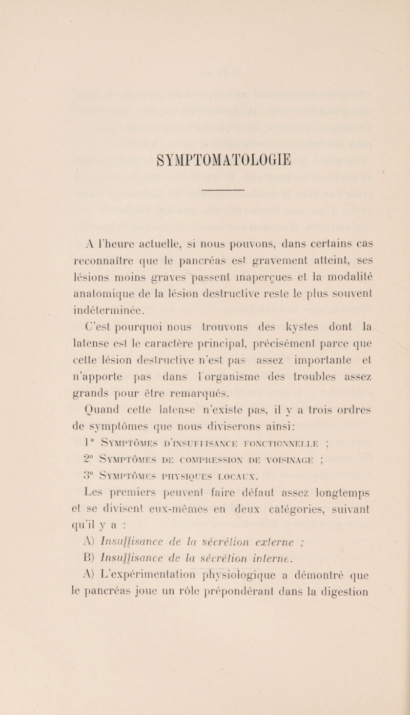 SYMPTOMATOLOGIE A l’heure actuelle, si nous pouvons, dans certains cas reconnaître que le pancréas est gravement atteint, ses lésions moins graves passent inaperçues et la modalité anatomique de la lésion destructive reste le plus souvent indéterminée. C’est pourquoi nous trouvons des kystes dont la latense est le caractère principal, précisément parce que cette lésion destructive n’est pas assez importante et n’apporte pas dans 1 organisme des troubles assez grands pour être remarqués. Quand cette latense n’existe pas, il y a trois ordres de symptômes que nous diviserons ainsi: 1° Symptômes d’insuffisance fonctionnelle ; 2° Symptômes de compression de voisinage ; 3° Symptômes physiques locaux. Les premiers peuvent faire défaut assez longtemps et se divisent eux-mêmes en deux catégories, suivant qu’il y a : A) InsuHisance de la 'sécrétion externe ; B) InsuHisance cle la sécrétion interne. A) L’expérimentation physiologique a démontré que le pancréas ioue un rôle prépondérant dans la digestion