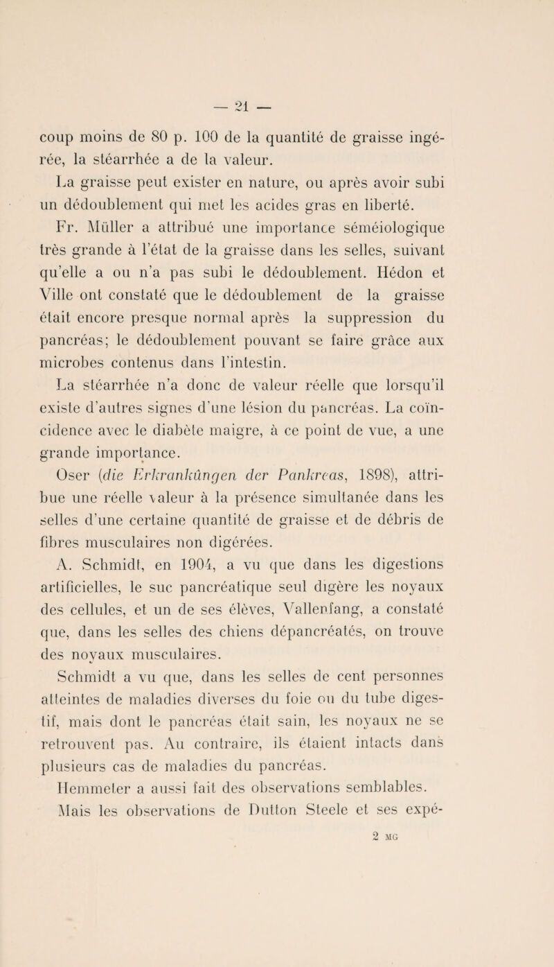 coup moins de 80 p. 100 de la quantité de graisse ingé¬ rée, la stéarrhée a de la valeur. La graisse peut exister en nature, ou après avoir subi un dédoublement qui met les acides gras en liberté. Fr. Millier a attribué une importance séméiologique très grande à l’état de la graisse dans les selles, suivant qu’elle a ou n’a pas subi le dédoublement. Ilédon et Ville ont constaté que le dédoublement de la graisse était encore presque normal après la suppression du pancréas; le dédoublement pouvant se faire grâce aux microbes contenus dans l’intestin. La stéarrhée n’a donc de valeur réelle que lorsqu’il existe d’autres signes d’une lésion du pancréas. La coïn¬ cidence avec le diabète maigre, à ce point de vue, a une grande importance. Oser (idie Erkranhûngen cler Pankrcas, 1898), attri¬ bue une réelle \aleur à la présence simultanée dans les selles d’une certaine quantité de graisse et de débris de fibres musculaires non digérées. A. Schmidt, en 1904, a vu que dans les digestions artificielles, le suc pancréatique seul digère les noyaux des cellules, et un de ses élèves, Vallenfang, a constaté que, dans les selles des chiens clépancréatés, on trouve des novaux musculaires. Schmidt a vu que, dans les selles de cent personnes atteintes de maladies diverses du foie ou du tube diges¬ tif, mais dont le pancréas était sain, les noyaux ne se retrouvent pas. Au contraire, ils étaient intacts dans plusieurs cas de maladies du pancréas. Hemmeter a aussi fait des observations semblables. Mais les observations de Dutton Steele et ses expé- 2 MG