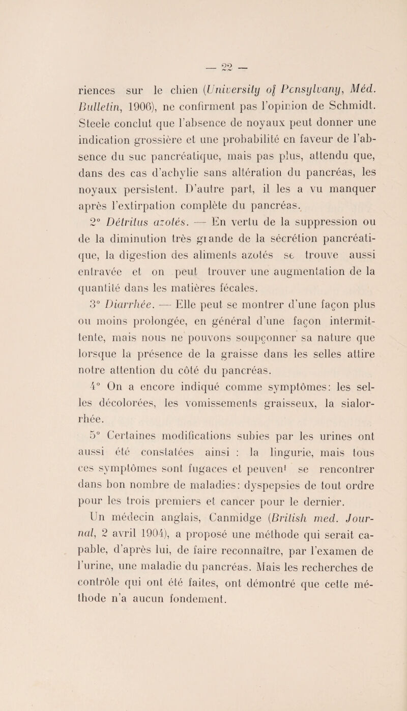 _ 99, riences sur le chien (University of Pcnsylvany, Méd. Bulletin, 1906), ne confirment pas l’opinion de Schmidt. Steele conclut que l’ahsence de noyaux peut donner une indication grossière et une probabilité en laveur de l’ab¬ sence du suc pancréatique, mais pas plus, attendu que, dans des cas d’achylie sans altération du pancréas, les noyaux persistent. D’autre part, il les a vu manquer après l’extirpation complète du pancréas. 2° Détritus azotés. — En vertu de la suppression ou de la diminution très grande de la sécrétion pancréati¬ que, la digestion des aliments azotés se trouve aussi entravée et on peut trouver une augmentation de la quantité dans les matières fécales. 3° Diarrhée. — Elle peut se montrer d'une façon plus ou moins prolongée, en général d’une façon intermit¬ tente, mais nous ne pouvons soupçonner sa nature que lorsque la présence de la graisse dans les selles attire notre attention du côté du pancréas. 4° On a encore indiqué comme symptômes: les sel¬ les décolorées, les vomissements graisseux, la sialor- rhée. 5° Certaines modifications subies par les urines ont aussi été constatées ainsi : la lingurie, mais tous ces symptômes sont fugaces et peuvent se rencontrer dans bon nombre de maladies: dyspepsies de tout ordre pour les trois premiers et cancer pour le dernier. Un médecin anglais, Canmidge (British med. Jour¬ nal, 2 avril 1904), a proposé une méthode qui serait ca¬ pable, d’après lui, de faire reconnaître, par l’examen de l’urine, une maladie du pancréas. Mais les recherches de contrôle qui ont été faites, ont démontré que cette mé¬ thode n’a aucun fondement.