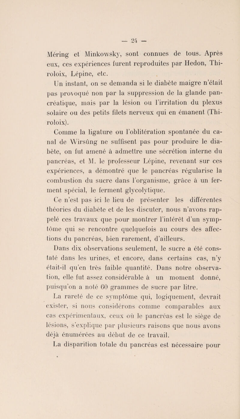 Méring et Minkowsky, sont connues de tous. Après eux, ces expériences furent reproduites par Hedon, Thi- roloix, Lépine, etc. Un instant, on se demanda si le diabète maigre n’était pas provoqué non par la suppression de la glande pan¬ créatique, mais par la lésion ou l’irritation du plexus solaire ou des petits filets nerveux qui en émanent (Thi- roloix). Comme la ligature ou l’oblitération spontanée du ca¬ nal de Wirsûng ne suffisent pas pour produire le dia¬ bète, on fut amené à admettre une sécrétion interne du pancréas, et M. le professeur Lépine, revenant sur ces expériences, a démontré que le pancréas régularise la combustion du sucre dans l’organisme, grâce à un fer¬ ment spécial, le ferment glycolytique. Ce n’est pas ici le lieu de présenter les différentes théories du diabète et de les discuter, nous n’avons rap¬ pelé ces travaux que pour montrer l’intérêt d’un symp¬ tôme qui se rencontre quelquefois au cours des affec¬ tions du pancréas, bien rarement, d’ailleurs. Dans dix observations seulement, le sucre a été cons¬ taté dans tes urines, et encore, dans certains cas, n’y était-il qu’en très faible quantité. Dans notre observa¬ tion, elle fut assez considérable à un moment donné, puisqu’on a noté 60 grammes de sucre par litre. La rareté de ce symptôme qui, logiquement, devrait exister, si nous considérons comme comparables aux cas expérimentaux, ceux où le pancréas est le siège de lésions, s’explique par plusieurs raisons que nous avons déjà énumérées au début de ce travail. La disparition totale du pancréas est nécessaire pour