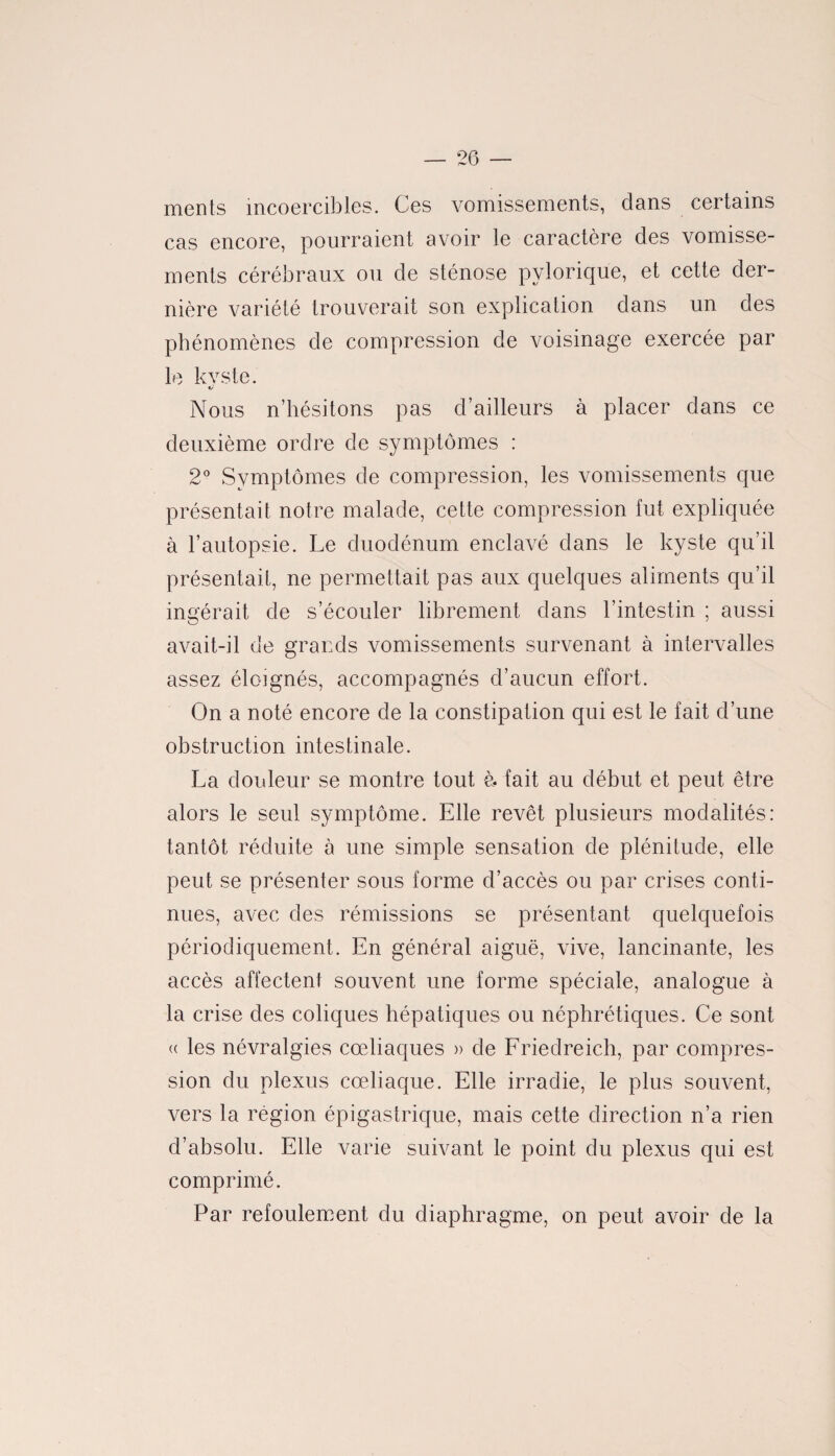 ments incoercibles. Ces vomissements, dans certains cas encore, pourraient avoir le caractère des vomisse¬ ments cérébraux ou de sténose pylorique, et cette der¬ nière variété trouverait son explication dans un des phénomènes de compression de voisinage exercée par le kvste. «/■ Nous n’hésitons pas d’ailleurs à placer dans ce deuxième ordre de symptômes : 2° Symptômes de compression, les vomissements que présentait notre malade, cette compression fut expliquée à l’autopsie. Le duodénum enclavé dans le kyste qu’il présentait, ne permettait pas aux quelques aliments qu’il ingérait de s’écouler librement dans l’intestin ; aussi avait-il de grands vomissements survenant à intervalles assez éloignés, accompagnés d’aucun effort. On a noté encore de la constipation qui est le fait d’une obstruction intestinale. La douleur se montre tout à. fait au début et peut être alors le seul symptôme. Elle revêt plusieurs modalités: tantôt réduite à une simple sensation de plénitude, elle peut se présenter sous forme d’accès ou par crises conti¬ nues, avec des rémissions se présentant quelquefois périodiquement. En général aiguë, vive, lancinante, les accès affectent souvent une forme spéciale, analogue à la crise des coliques hépatiques ou néphrétiques. Ce sont <( les névralgies cœliaques » de Friedreich, par compres¬ sion du plexus cœliaque. Elle irradie, le plus souvent, vers la région épigastrique, mais cette direction n’a rien d’absolu. Elle varie suivant le point du plexus qui est comprimé. Par refoulement du diaphragme, on peut avoir de la