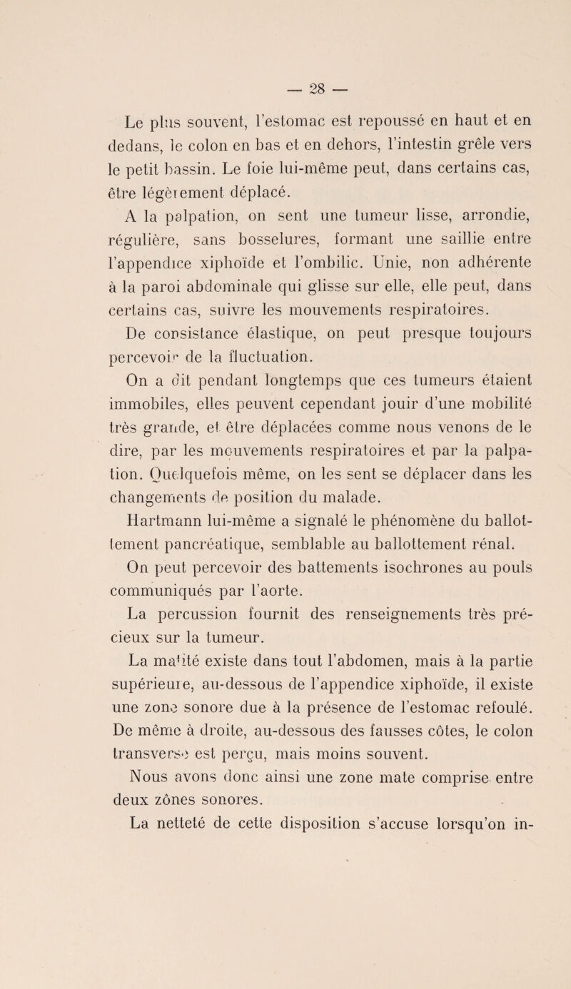 Le plus souvent, l’estomac est repoussé en haut et en dedans, le colon en bas et en dehors, l’intestin grêle vers le petit bassin. Le foie lui-même peut, dans certains cas, être légèrement déplacé. A la palpation, on sent une tumeur lisse, arrondie, régulière, sans bosselures, formant une saillie entre l’appendice xiphoïde et l’ombilic. Unie, non adhérente à la paroi abdominale qui glisse sur elle, elle peut, dans certains cas, suivre les mouvements respiratoires. De consistance élastique, on peut presque toujours percevoir de la fluctuation. On a dit pendant longtemps que ces tumeurs étaient immobiles, elles peuvent cependant jouir d’une mobilité très grande, et être déplacées comme nous venons de le dire, par les mouvements respiratoires et par la palpa¬ tion. Quelquefois même, on les sent se déplacer dans les changements de position du malade. Hartmann lui-même a signalé le phénomène du ballot¬ tement pancréatique, semblable au ballottement rénal. On peut percevoir des battements isochrones au pouls communiqués par l’aorte. La percussion fournit des renseignements très pré¬ cieux sur la tumeur. La nudité existe dans tout l’abdomen, mais à la partie supérieure, au-dessous de l’appendice xiphoïde, il existe une zone sonore due à la présence de l’estomac refoulé. De même à droite, au-dessous des fausses côtes, le colon transverse est perçu, mais moins souvent. Nous avons donc ainsi une zone mate comprise entre deux zones sonores. La netteté de cette disposition s’accuse lorsqu’on in-