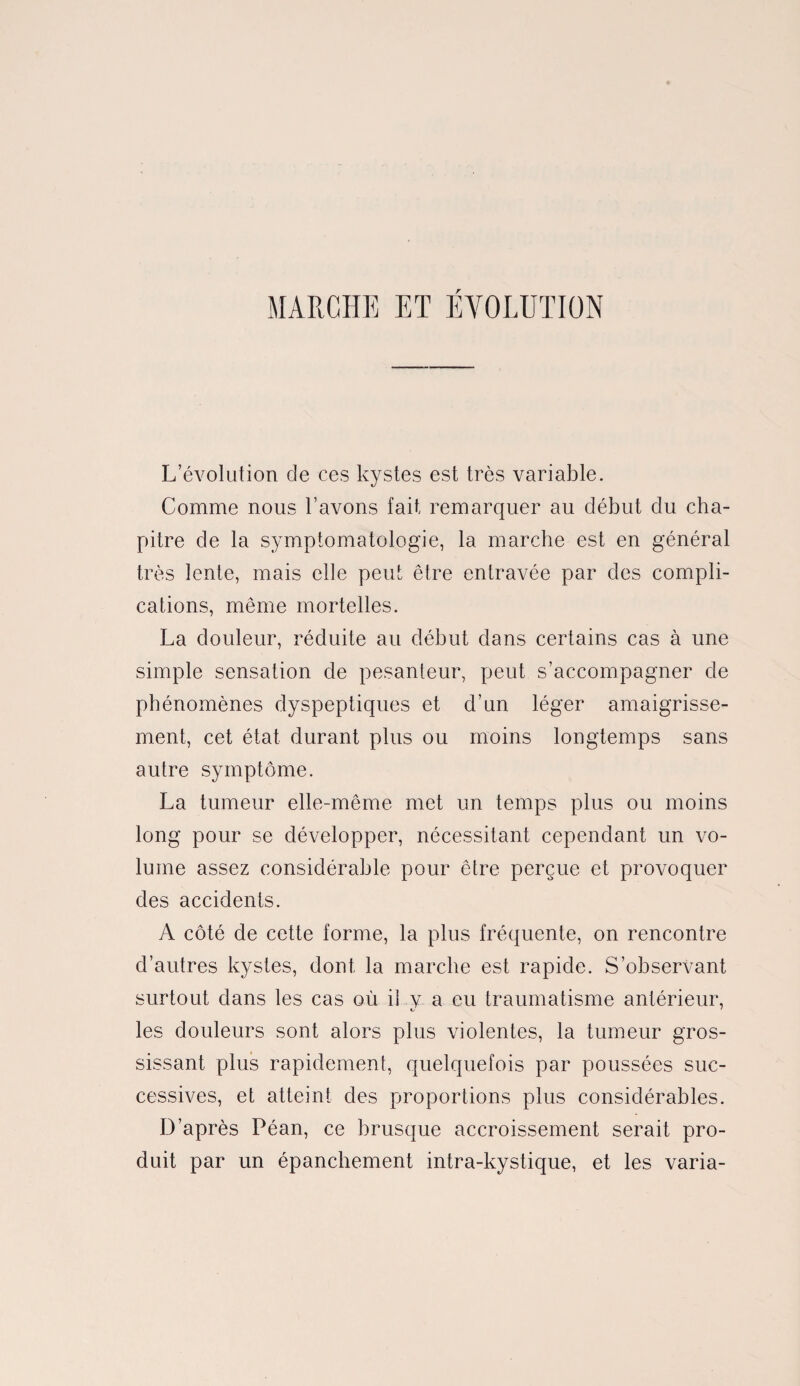 MARCHE ET ÉVOLUTION L’évolution de ces kystes est très variable. Comme nous l’avons fait remarquer au début du cha¬ pitre de la symptomatologie, la marche est en général très lente, mais elle peut être entravée par des compli¬ cations, même mortelles. La douleur, réduite au début dans certains cas à une simple sensation de pesanteur, peut s’accompagner de phénomènes dyspeptiques et d’un léger amaigrisse¬ ment, cet état durant plus ou moins longtemps sans autre symptôme. La tumeur elle-même met un temps plus ou moins long pour se développer, nécessitant cependant un vo¬ lume assez considérable pour être perçue et provoquer des accidents. A côté de cette forme, la plus fréquente, on rencontre d’autres kystes, dont la marche est rapide. S’observant surtout dans les cas où il v a eu traumatisme antérieur, les douleurs sont alors plus violentes, la tumeur gros¬ sissant plus rapidement, quelquefois par poussées suc¬ cessives, et atteint des proportions plus considérables. D’après Péan, ce brusque accroissement serait pro¬ duit par un épanchement intra-kystique, et les varia-