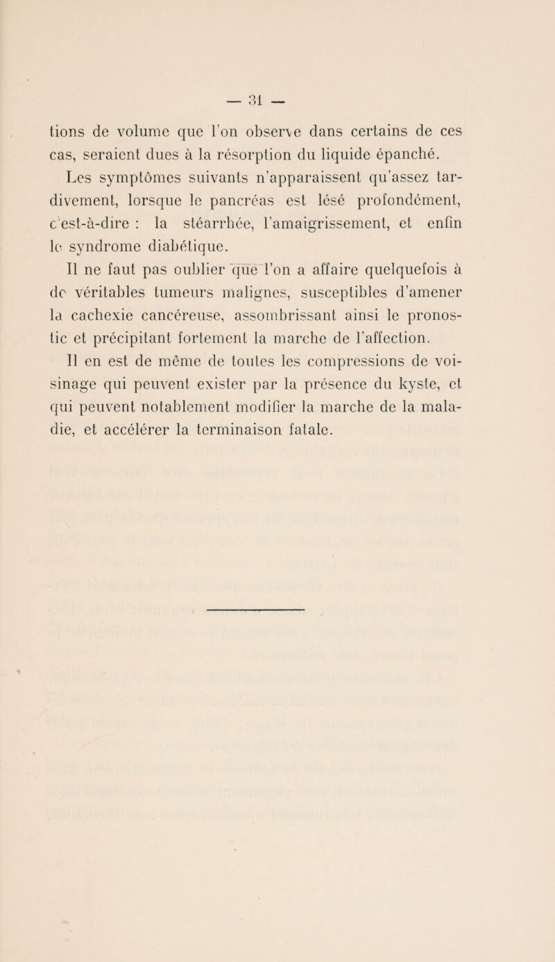 tions de volume que l’on observe dans certains de ces cas, seraient dues à la résorption du liquide épanché. Les symptômes suivants n’apparaissent qu’assez tar¬ divement, lorsque le pancréas est lésé profondément, c'est-à-dire : la stéarrhée, l’amaigrissement, et enfin le syndrome diabétique. Il ne faut pas oublier que l’on a affaire quelquefois à do véritables tumeurs malignes, susceptibles d’amener la cachexie cancéreuse, assombrissant ainsi le pronos¬ tic et précipitant fortement la marche de l’affection. Il en est de même de toutes les compressions de voi¬ sinage qui peuvent exister par la présence du kyste, et qui peuvent notablement modifier la marche de la mala¬ die, et accélérer la terminaison fatale.