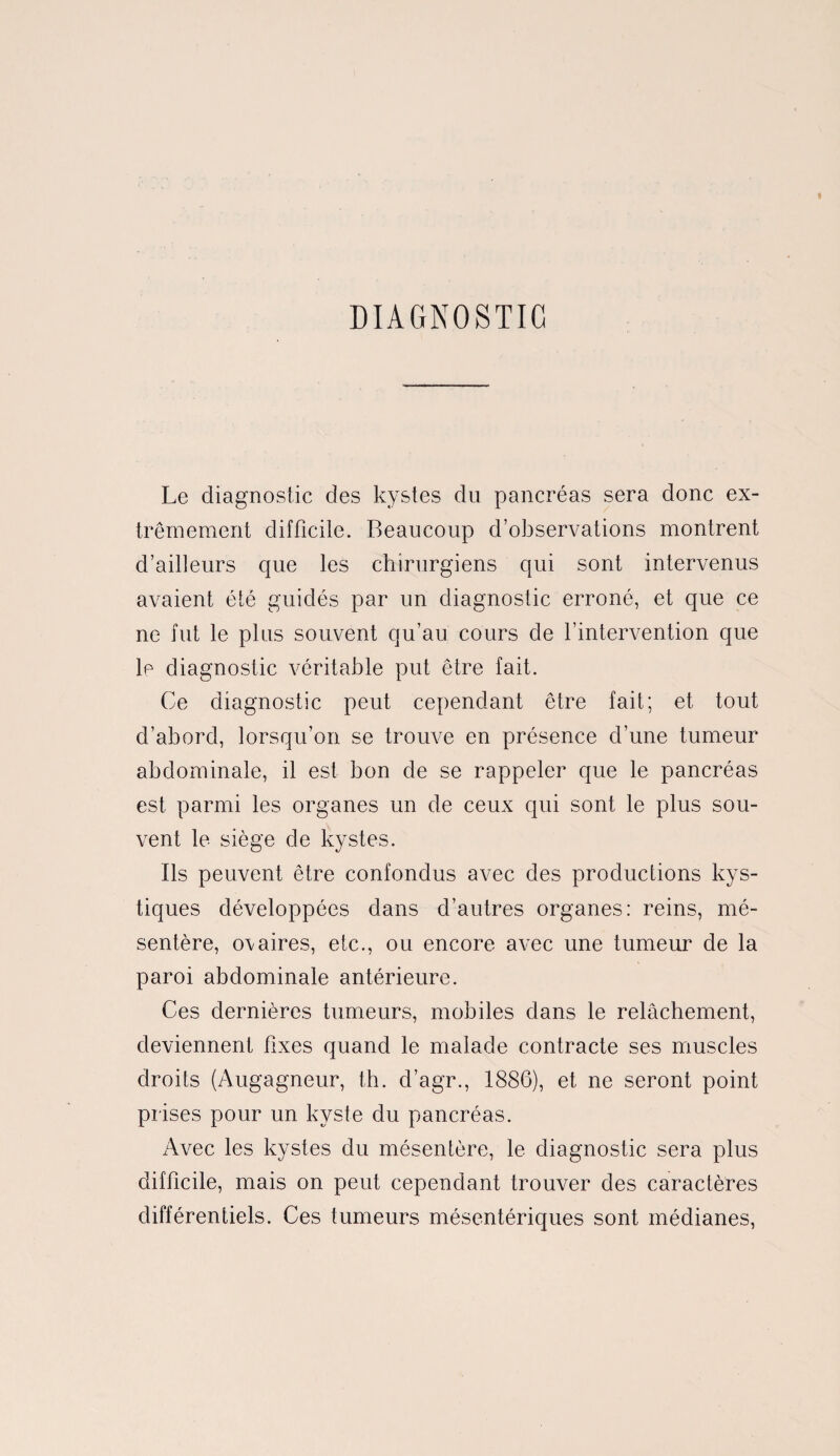 DIAGNOSTIC Le diagnostic des kystes du pancréas sera donc ex¬ trêmement difficile. Beaucoup d’observations montrent d’ailleurs que les chirurgiens qui sont intervenus avaient été guidés par un diagnostic erroné, et que ce ne fut le plus souvent qu’au cours de l’intervention que le diagnostic véritable put être fait. Ce diagnostic peut cependant être fait; et tout d’abord, lorsqu’on se trouve en présence d’une tumeur abdominale, il est bon de se rappeler que le pancréas est parmi les organes un de ceux qui sont le plus sou¬ vent le siège de kystes. Ils peuvent être confondus avec des productions kys¬ tiques développées dans d’autres organes: reins, mé¬ sentère, o\aires, etc., ou encore avec une tumeur de la paroi abdominale antérieure. Ces dernières tumeurs, mobiles dans le relâchement, deviennent fixes quand le malade contracte ses muscles droits (Augagneur, th. d’agr., 1886), et ne seront point prises pour un kyste du pancréas. Avec les kystes du mésentère, le diagnostic sera plus difficile, mais on peut cependant trouver des caractères différentiels. Ces tumeurs mésentériques sont médianes,