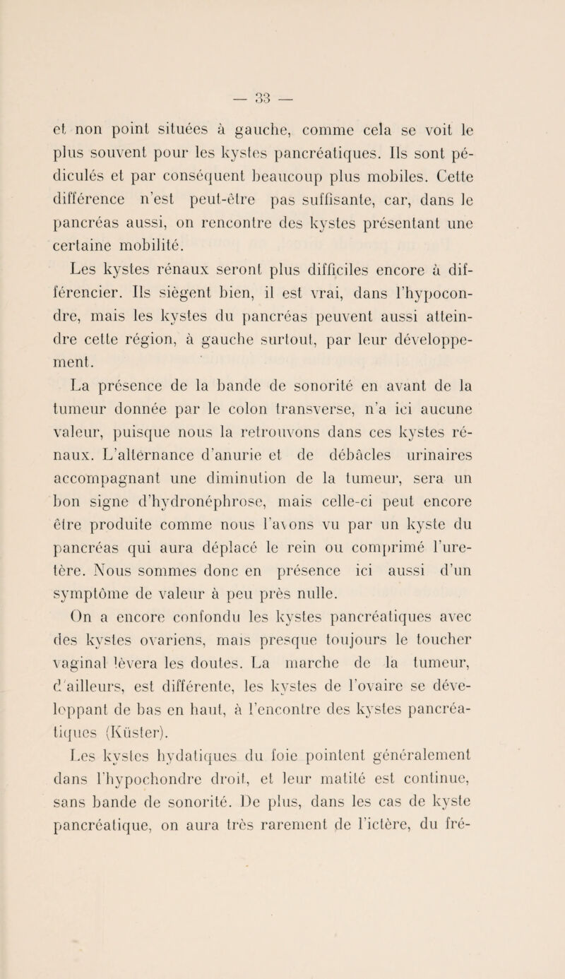 et non point situées à gauche, comme cela se voit le plus souvent pour les kystes pancréatiques. Ils sont pé- diculés et par conséquent beaucoup plus mobiles. Cette différence n’est peut-être pas suffisante, car, dans le pancréas aussi, on rencontre des kystes présentant une certaine mobilité. Les kystes rénaux seront plus difficiles encore à dif¬ férencier. Ils siègent bien, il est vrai, dans l’hypocon- dre, mais les kystes du pancréas peuvent aussi attein¬ dre cette région, à gauche surtout, par leur développe¬ ment. La présence de la bande de sonorité en avant de la tumeur donnée par le colon transverse, n’a ici aucune valeur, puisque nous la retrouvons dans ces kystes ré¬ naux. L’alternance d’anurie et de débâcles urinaires accompagnant une diminution de la tumeur, sera un bon signe d’hydronéphrose, mais celle-ci peut encore être produite comme nous l'a\ons vu par un kyste du pancréas qui aura déplacé le rein ou comprimé l’ure¬ tère. Nous sommes donc en présence ici aussi d’un symptôme de valeur à peu près nulle. On a encore confondu les kystes pancréatiques avec des kystes ovariens, mais presque toujours le toucher vaginal lèvera les doutes. La marche de la tumeur, d ailleurs, est différente, les kvstes de l’ovaire se déve- loppant de bas en haut, à l’encontre des kystes pancréa¬ tiques (Küster). Les kystes hydatiques du foie pointent généralement dans l’hypochondre droit, et leur matité est continue, sans bande de sonorité. De plus, dans les cas de kyste pancréatique, on aura très rarement de l’ictère, du fré-