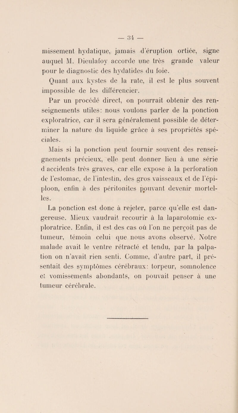 missement hydatique, jamais d’éruption ortiée, signe auquel M. Dieulafoy accorde une très grande valeur pour le diagnostic des hydatides du foie. Quant aux kystes de la rate, il est le plus souvent impossible de les différencier. Par un procédé direct, on pourrait obtenir des ren¬ seignements utiles : nous voulons parler de la ponction exploratrice, car il sera généralement possible de déter¬ miner la nature du liquide grâce à ses propriétés spé¬ ciales. Mais si la ponction peut fournir souvent des rensei¬ gnements précieux, elle peut donner lieu à une série d accidents très graves, car elle expose à la perforation de l’estomac, de l’intestin, des gros vaisseaux et de l’épi¬ ploon, enfin à des péritonites pouvant devenir mortel¬ les. La ponction est donc à rejeter, parce quelle est dan¬ gereuse. Mieux vaudrait recourir à la laparotomie ex¬ ploratrice. Enfin, il est des cas où l’on ne perçoit pas de tumeur, témoin celui que nous avons observé. Notre malade avait le ventre rétracté et tendu, par la palpa¬ tion on n’avait rien senti. Comme, d’autre part, il pré¬ sentait des symptômes cérébraux: torpeur, somnolence et vomissements abondants, on pouvait penser à une tumeur cérébrale.