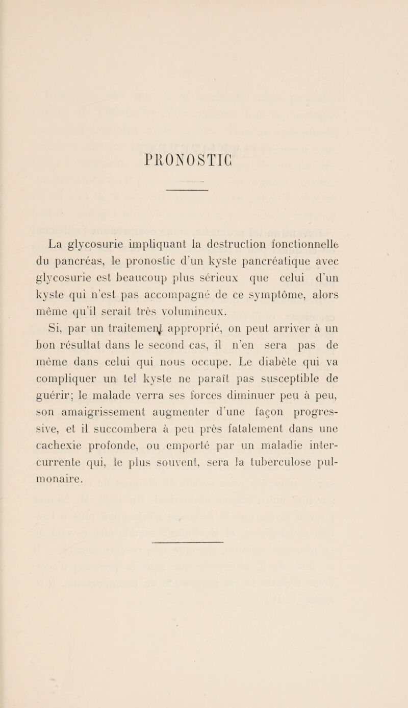 PRONOSTIC La glycosurie impliquant la destruction fonctionnelle du pancréas, le pronostic d'un kyste pancréatique avec glycosurie est beaucoup plus sérieux que celui d’un kyste qui n’est pas accompagné de ce symptôme, alors même qu’il serait très volumineux. Si, par un traitement approprié, on peut arriver à un bon résultat dans le second cas, il n'en sera pas de môme dans celui qui nous occupe. Le diabète qui va compliquer un tel kyste ne paraît pas susceptible de guérir; le malade verra ses forces diminuer peu à peu, son amaigrissement augmenter d’une façon progres¬ sive, et il succombera à peu près fatalement dans une cachexie profonde, ou emporté par un maladie inter¬ currente qui, te plus souvent, sera ]a tuberculose pul¬ monaire.