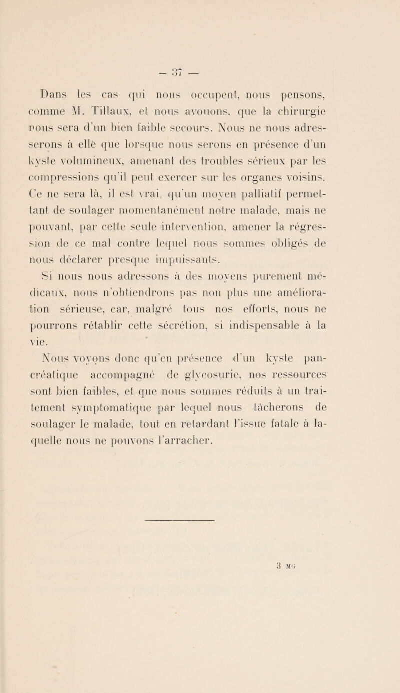 * ) I Dans les cas qui nous occupent, nous pensons, comme M. Tillaux, et nous avouons, que la chirurgie nous sera d’un bien faible secours. Nous ne nous adres¬ serons à elle que lorsque nous serons en présence d’un kyste volumineux, amenant des troubles sérieux par les compressions qu’il peut exercer sur les organes voisins. Ce ne sera là, il est vrai, qu’un moyen palliatif permet¬ tant de soulager momentanément notre malade, mais ne pouvant, par cette seule intervention, amener la régres¬ sion de ce mal contre lequel nous sommes obligés de nous déclarer presque impuissants. Si nous nous adressons à des moyens purement mé¬ dicaux, nous n’obtiendrons pas non plus une améliora¬ tion sérieuse, car, malgré tous nos efforts, nous ne pourrons rétablir cette sécrétion, si indispensable à la vie. Nous voyons donc qu’en présence d'un kyste pan¬ créatique accompagné de glycosurie, nos ressources sont bien faibles, et que nous sommes réduits à un trai¬ tement symptomatique par lequel nous tâcherons de soulager le malade, tout en retardant l'issue fatale à la¬ quelle nous ne pouvons l’arracher.