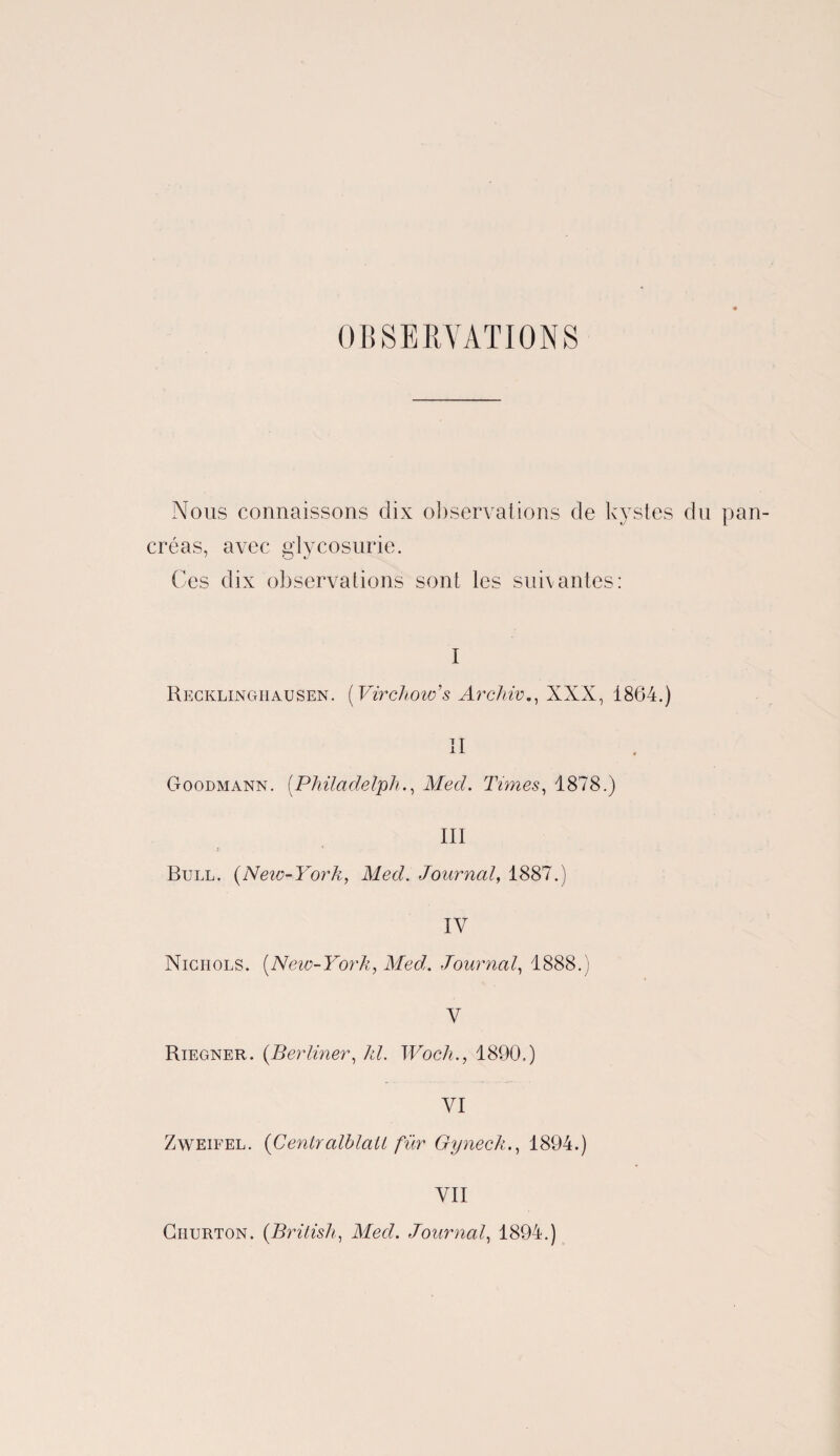 OBSERVATIONS Nous connaissons dix observations de kystes du pan¬ créas, avec glycosurie. Ces dix observations sont les suivantes: I Recklinghausen. [Virchow'’s Archiv., XXX, 1864.) II Goodmann. [Philadelph., Med. Times, 1878.) III > ' . Bull. (New-York, Med. Journal, 1887.) IV Niciiols. (New-York, Med. Journal, 1888.) V Riegner. (Berliner, Æé Woch., 1890.) VI Zweifel. (CentralblaU für Gyneck., 1894.) VII Ciiurton. (British, Med. Journal, 1894.)