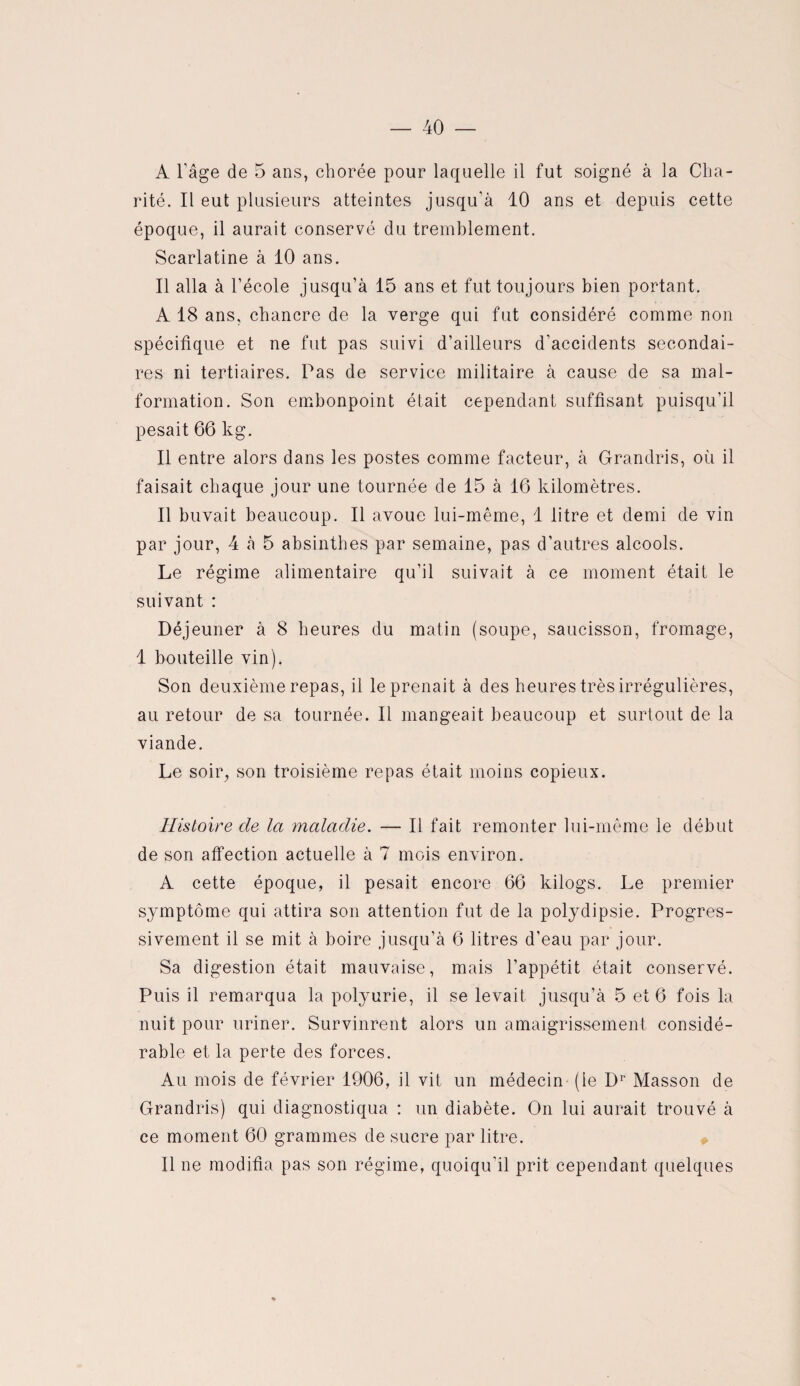 40 — A l'âge de 5 ans, chorée pour laquelle il fut soigné à la Cha¬ rité. Il eut plusieurs atteintes jusqu’à 10 ans et depuis cette époque, il aurait conservé du tremblement. Scarlatine à 10 ans. Il alla à l’école jusqu’à 15 ans et fut toujours bien portant. A 18 ans, chancre de la verge qui fut considéré comme non spécifique et ne fut pas suivi d’ailleurs d’accidents secondai¬ res ni tertiaires. Pas de service militaire à cause de sa mal¬ formation. Son embonpoint était cependant suffisant puisqu’il pesait 66 kg. Il entre alors dans les postes comme facteur, à Grandris, où il faisait chaque jour une tournée de 15 à 16 kilomètres. Il buvait beaucoup. Il avoue lui-même, 1 litre et demi de vin par jour, 4 à 5 absinthes par semaine, pas d’autres alcools. Le régime alimentaire qu’il suivait à ce moment était le suivant : Déjeuner à 8 heures du matin (soupe, saucisson, fromage, 1 bouteille vin). Son deuxième repas, il le prenait à des heures très irrégulières, au retour de sa tournée. Il mangeait beaucoup et surtout de la viande. Le soir, son troisième repas était moins copieux. Histoire de la maladie. — Il fait remonter lui-même le début de son affection actuelle à 7 mois environ. A cette époque, il pesait encore 66 kilogs. Le premier symptôme qui attira son attention fut de la polydipsie. Progres¬ sivement il se mit à boire jusqu’à 6 litres d’eau par jour. Sa digestion était mauvaise, mais l’appétit était conservé. Puis il remarqua la polyurie, il se levait jusqu’à 5 et 6 fois la nuit pour uriner. Survinrent alors un amaigrissement considé¬ rable et la perte des forces. Au mois de février 1906, il vit un médecin (ie Dr Masson de Grandris) qui diagnostiqua : un diabète. On lui aurait trouvé à ce moment 60 grammes de sucre par litre. Il ne modifia pas son régime, quoiqu’il prit cependant quelques